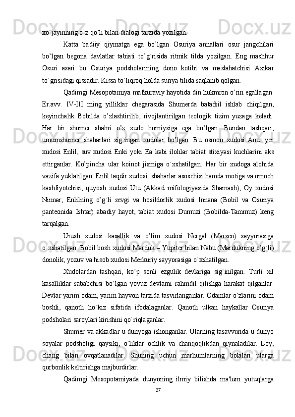 xo`jayinning o’z qo’li bilan dialogi tarzida yozilgan.
Katta   badiiy   qiymatga   ega   bo’lgan   Osuriya   annallari   osur   jangchilari
bo’lgan   begona   davlatlar   tabiati   to’g`risida   ritmik   tilda   yozilgan.   Eng   mashhur
Osuri   asari   bu   Osuriya   podsholarining   dono   kotibi   va   maslahatchisi   Axikar
to’grisidagi qissadir. Kissa to`liqroq holda suriya tilida saqlanib qolgan.
Qadimgi Mesopotamiya mafkuraviy hayotida din hukmron o’rin egallagan.
Er.avv.   IV-III   ming   yilliklar   chegarasida   Shumerda   batafsil   ishlab   chiqilgan,
keyinchalik   Bobilda   o’zlashtirilib,   rivojlantirilgan   teologik   tizim   yuzaga   keladi.
Har   bir   shumer   shahri   o’z   xudo   homiysiga   ega   bo’lgan.   Bundan   tashqari,
umumshumer   shaharlari   sig`ingan   xudolar   bo’lgan.   Bu   osmon   xudosi   Anu,   yer
xudosi   Enlil,   suv   xudosi   Enki   yoki   Ea   kabi   ilohlar   tabiat   stixiyasi   kuchlarini   aks
ettirganlar.   Ko’pincha   ular   koinot   jismiga   o`xshatilgan.   Har   bir   xudoga   alohida
vazifa yuklatilgan. Enlil taqdir xudosi, shaharlar asoschisi hamda motiga va omoch
kashfiyotchisi,   quyosh   xudosi   Utu   (Akkad   mifologiyasida   Shamash),   Oy   xudosi
Ninnar,   Enlilning   o’g`li   sevgi   va   hosildorlik   xudosi   Innana   (Bobil   va   Osuriya
panteonida   Ishtar)   abadiy   hayot,   tabiat   xudosi   Dumuzi   (Bobilda-Tammuz)   keng
tarqalgan.
Urush   xudosi   kasallik   va   o’lim   xudosi   Nergal   (Marsen)   sayyorasiga
o`xshatilgan. Bobil bosh xudosi Marduk – Yupiter bilan Nabu (Mardukning o’g`li)
donolik, yozuv va hisob xudosi Merkuriy sayyorasiga o`xshatilgan.
Xudolardan   tashqari,   ko’p   sonli   ezgulik   devlariga   sig`inilgan.   Turli   xil
kasalliklar   sababchisi   bo’lgan   yovuz   devlarni   rahmdil   qilishga   harakat   qilganlar.
Devlar yarim odam, yarim hayvon tarzida tasvirlanganlar. Odamlar o’zlarini odam
boshli,   qanotli   ho`kiz   sifatida   ifodalaganlar.   Qanotli   ulkan   haykallar   Osuriya
podsholari saroylari kirishini qo`riqlaganlar.
Shumer va akkadlar u dunyoga ishonganlar. Ularning tasavvurida u dunyo
soyalar   podsholigi   qaysiki,   o’liklar   ochlik   va   chanqoqlikdan   qiynaladilar.   Loy,
chang   bilan   ovqatlanadilar.   Shuning   uchun   marhumlarning   bolalari   ularga
qurbonlik keltirishga majburdirlar.
Qadimgi   Mesopotamiyada   dunyoning   ilmiy   bilishda   ma'lum   yutuqlarga
27