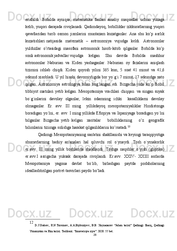 erishildi.   Bobilda   ayniqsa,   matematika   fanlari   amaliy   maqsadlar   uchun   yuzaga
kelib, yuqori darajada rivojlanadi. Qadimdayoq, bobilliklar zikkuratlarning yuqori
qavatlaridan   turib   osmon   jismlarini   muntazam   kuzatganlar.   Ana   shu   ko’p   asrlik
kuzatishlari natijasida   matematik   –   astronomiya   vujudga   keldi.   Astronomlar
yulduzlar   o’rtasidagi   masofani   astronomik   hisob-kitob   qilganlar.   Bobilda   ko’p
sonli astronomik jadvallar vujudga kelgan.   Shu   davrda   Bobilda   mashhur
astronomlar   Naburian   va   Kiden   yashaganlar.   Naburian   oy   fazalarini   aniqlash
tizimini   ishlab   chiqdi.   Kiden   quyosh   yilini   365   kun,   5   soat   41   minut   va   41,6
sekund xisobladi. U yil hisobi davomiyligida bor yo`g`i 7 minut, 17 sekundga xato
qilgan.   Astronomiya   astrologiya   bilan   bog`langan   edi.   Bizgacha   juda   ko’p   Bobil
tibbiyot  matnlari  yetib kelgan. Mesopotamiya  vrachlari  chiqqan   va singan  suyak
bo`g`inlarini   davolay   olganlar,   lekin   odamning   ichki     kasalliklarni   davolay
olmaganlar.   Er.   avv.   III   ming     yillikdayoq   mesopotamiyaliklar   Hindistonga
boradigan yo`lni, er. avv. I ming yillikda Efiopiya va Ispaniyaga boradigan yo`lni
bilganlar.   Bizgacha   yetib   kelgan     xaritalar       bobilliklarning       o’z     geografik
bilimlarini tizimga solishga harakat qilganliklarini ko’rsatadi. 12
Qadimgi Mesopotamiyaning san'atini shakllanishi va keyingi taraqqiyotiga
shumerlarning   badiiy   an'analari   hal   qiluvchi   rol   o`ynaydi.   Tosh   o`ymakorlik
er.avv.   III   ming   yillik   boshlarida   shakllandi.   Toshga   naqshlar   o`yish   (gliptika)
er.avv.I   asrigacha   yuksak   darajada   rivojlandi.   Er.avv.   XXIV-   XXIII   asrlarda
Mesopotamiya   yagona   davlat   bo`lib,   birlashgan   paytda   podsholarning
ideallashtirilgan portret-tasvirlari paydo bo’ladi.
12
  D.J.Urakov,   R.N.Tursunov,   A.A.Biykuziyev,   B.B.   Xaynazarov   “Jahon   tarixi”   Qadimgi   Sharq,   Qadimgi
Yunoniston va Rim tarixi. Toshkent. “Innovatsiya ziyo”. 2020. 55 bet.
28