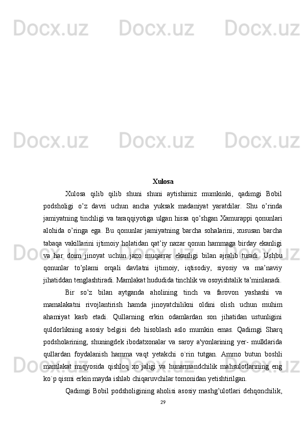 Xulosa
Xulosa   qilib   qilib   shuni   shuni   aytishimiz   mumkinki,   qadimgi   Bobil
podsholigi   o’z   davri   uchun   ancha   yuksak   madaniyat   yaratdilar.   Shu   o’rinda
jamiyatning  tinchligi  va   taraqqiyotiga  ulgan  hissa   qo’shgan   Xamurappi   qonunlari
alohida   o’ringa   ega.   Bu   qonunlar   jamiyatning   barcha   sohalarini,   xususan   barcha
tabaqa vakillarini  ijtimoiy holatidan qat’iy nazar  qonun hammaga birday ekanligi
va   har   doim   jinoyat   uchun   jazo   muqarrar   ekanligi   bilan   ajralib   turadi.   Ushbu
qonunlar   to’plami   orqali   davlatni   ijtimoiy,   iqtisodiy,   siyosiy   va   ma’naviy
jihatiddan tenglashtiradi. Mamlakat hududida tinchlik va osoyishtalik ta’minlanadi.
Bir   so’z   bilan   aytganda   aholining   tinch   va   farovon   yashashi   va
mamalakatni   rivojlantirish   hamda   jinoyatchilikni   oldini   olish   uchun   muhim
ahamiyat   kasb   etadi.   Qullarning   erkin   odamlardan   son   jihatidan   ustunligini
quldorlikning   asosiy   belgisi   deb   hisoblash   aslo   mumkin   emas.   Qadimgi   Sharq
podsholarining,   shuningdek   ibodatxonalar   va   saroy   a'yonlarining   yer-   mulklarida
qullardan   foydalanish   hamma   vaqt   yetakchi   o`rin   tutgan.   Ammo   butun   boshli
mamlakat   miqyosida   qishloq   xo`jaligi   va   hunarmandchilik   mahsulotlarining   eng
ko`p qismi erkin mayda ishlab chiqaruvchilar tomonidan yetishtirilgan. 
Qadimgi   Bobil   podsholigining   aholisi   asosiy   mashg’ulotlari   dehqonchilik,
29 