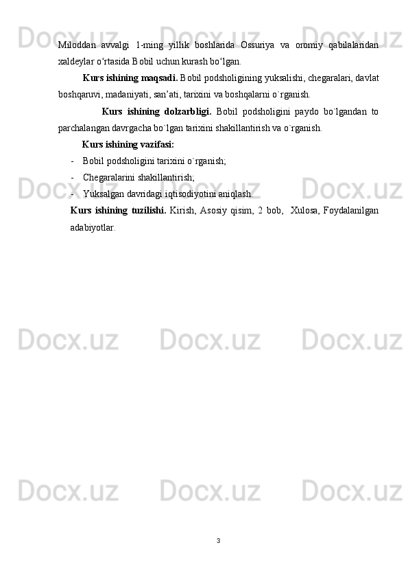 Miloddan   avvalgi   1-ming   yillik   boshlarida   Ossuriya   va   oromiy   qabilalaridan
xaldeylar o rtasida Bobil uchun kurash bo lgan.ʻ ʻ  
           Kurs ishining maqsadi.  Bobil podsholigining yuksalishi, chegaralari, davlat
boshqaruvi, madaniyati, san’ati, tarixini va boshqalarni o`rganish.
                  Kurs   ishining   dolzarbligi.   Bobil   podsholigini   paydo   bo`lgandan   to
parchalangan davrgacha bo`lgan tarixini shakillantirish va o`rganish.
           Kurs ishining vazifasi:
- Bobil podsholigini tarixini o`rganish;
- Chegaralarini shakillantirish;
- Yuksalgan davridagi iqtisodiyotini aniqlash.
Kurs   ishining   tuzilishi.   Kirish,   Asosiy   qisim,   2   bob,     Xulosa,   Foydalanilgan
adabiyotlar.
3 