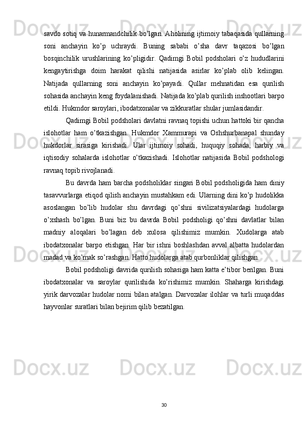 savdo sotiq va hunarmandchilik bo’lgan. Aholining ijtimoiy tabaqasida qullarning
soni   anchayin   ko’p   uchraydi.   Buning   sababi   o’sha   davr   taqazosi   bo’lgan
bosqinchilik   urushlarining   ko’pligidir.   Qadimgi   Bobil   podsholari   o’z   hududlarini
kengaytirishga   doim   harakat   qilishi   natijasida   asirlar   ko’plab   olib   kelingan.
Natijada   qullarning   soni   anchayin   ko’payadi.   Qullar   mehnatidan   esa   qurilish
sohasida anchayin keng foydalanishadi. Natijada ko’plab qurilish inshootlari barpo
etildi. Hukmdor saroylari, ibodatxonalar va zikkuratlar shular jumlasidandir. 
Qadimgi Bobil podsholari davlatni ravnaq topishi uchun hattoki bir qancha
islohotlar   ham   o’tkazishgan.   Hukmdor   Xammurapi   va   Oshshurbanapal   shunday
hukdorlar   sirasiga   kirishadi.   Ular   ijtimoiy   sohadi,   huquqiy   sohada,   harbiy   va
iqtisodiy   sohalarda   islohotlar   o’tkazishadi.   Islohotlar   natijasida   Bobil   podshologi
ravnaq topib rivojlanadi.
Bu  davrda  ham  barcha  podsholiklar  singari  Bobil   podsholigida  ham  diniy
tasavvurlarga etiqod qilish anchayin mustahkam edi. Ularning dini ko’p hudolikka
asoslangan   bo’lib   hudolar   shu   davrdagi   qo’shni   sivilizatsiyalardagi   hudolarga
o’xshash   bo’lgan.   Buni   biz   bu   davrda   Bobil   podsholigi   qo’shni   davlatlar   bilan
madniy   aloqalari   bo’lagan   deb   xulosa   qilishimiz   mumkin.   Xudolarga   atab
ibodatxonalar   barpo  etishgan.  Har   bir  ishni   boshlashdan   avval  albatta  hudolardan
madad va ko’mak so’rashgan. Hatto hudolarga atab qurbonliklar qilishgan. 
Bobil podsholigi davrida qurilish sohasiga ham katta e’tibor berilgan. Buni
ibodatxonalar   va   saroylar   qurilishida   ko’rishimiz   mumkin.   Shaharga   kirishdagi
yirik darvozalar hudolar nomi bilan atalgan. Darvozalar ilohlar va turli muqaddas
hayvonlar suratlari bilan bejirim qilib bezatilgan. 
30
