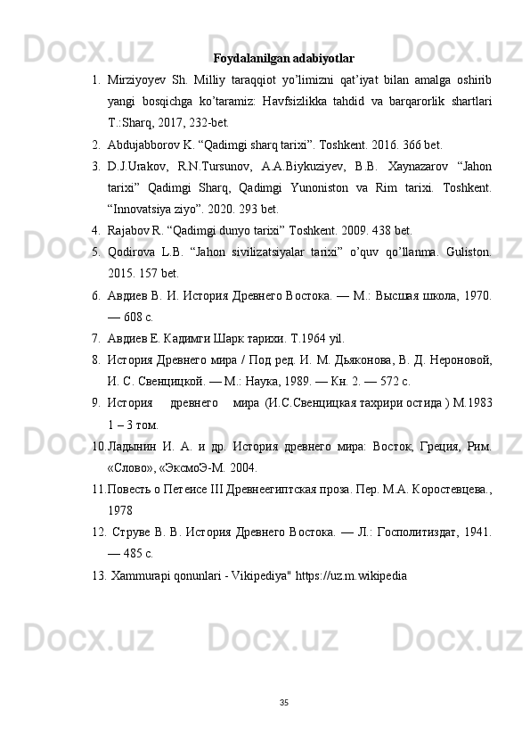 Foydalanilgan adabiyotlar
1. Mirziyoyev   Sh.   Milliy   taraqqiot   yo’limizni   qat’iyat   bilan   amalga   oshirib
yangi   bosqichga   ko’taramiz:   Havfsizlikka   tahdid   va   barqarorlik   shartlari
T.:Sharq, 2017, 232-bet.
2. Abdujabborov K. “Qadimgi sharq tarixi”. Toshkent. 2016. 366 bet.
3. D.J.Urakov,   R.N.Tursunov,   A.A.Biykuziyev,   B.B.   Xaynazarov   “Jahon
tarixi”   Qadimgi   Sharq,   Qadimgi   Yunoniston   va   Rim   tarixi.   Toshkent.
“Innovatsiya ziyo”. 2020. 293 bet.
4. Rajabov R. “Qadimgi dunyo tarixi” Toshkent. 2009. 438 bet.
5. Qodirova   L.B.   “Jahon   sivilizatsiyalar   tarixi”   o’quv   qo’llanma.   Guliston.
2015. 157 bet. 
6. Авдиев В. И. История Древнего Востока. — М.:  Высшая школа, 1970.
— 608 с.
7. Авдиев Е. Кадимги Шарк тарихи. T.1964 yil.
8. История Древнего мира / Под ред. И. М. Дьяконова, В. Д. Нероновой,
И. С. Свенцицкой. — М.: Наука, 1989. — Кн. 2. — 572 с.
9. История древнего мира (И.С.Свенцицкая тахрири остида ) M.1983
1 – 3 том.
10. Ладынин   И.   А.   и   др.   История   древнего   мира:   Восток,   Греция,   Рим.
«Слово», «ЭксмоЭ-М. 2004.
11. Повесть о Петеисе III Древнеегиптская проза. Пер. M.A. Коростевцева.,
1978
12.   Струве   В.   В.  История   Древнего   Востока.   —  Л.:   Госполитиздат,   1941.
— 485 с.
13.   Xammurapi qonunlari - Vikipediya" https://uz.m.wikipedia
35 