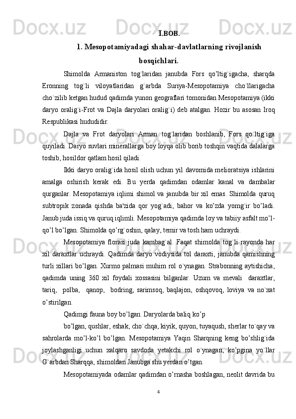 I. BOB. 
1. Mesopotamiyadagi shahar-davlatlarning rivojlanish
bosqichlari.
Shimolda   Armaniston   tog`laridan   janubda   Fors   qo’ltig`igacha,   sharqda
Eronning   tog`li   viloyatlaridan   g`arbda   Suriya-Mesopotamiya   cho`llarigacha
cho`zilib ketgan hudud qadimda yunon geograflari tomonidan Mesopotamiya (ikki
daryo   oralig`i-Frot   va   Dajla   daryolari   oralig`i)   deb   atalgan.   Hozir   bu   asosan   Iroq
Respublikasi hududidir.
Dajla   va   Frot   daryolari   Arman   tog`laridan   boshlanib,   Fors   qo`ltig`iga
quyiladi. Daryo suvlari minerallarga boy loyqa olib borib toshqin vaqtida dalalarga
toshib, hosildor qatlam hosil qiladi.
Ikki daryo oralig`ida hosil  olish uchun yil davomida melioratsiya ishlarini
amalga   oshirish   kerak   edi.   Bu   yerda   qadimdan   odamlar   kanal   va   dambalar
qurganlar. Mesopotamiya  iqlimi  shimol  va janubda  bir  xil  emas.  Shimolda  quruq
subtropik   zonada   qishda   ba'zida   qor   yog`adi,   bahor   va   ko’zda   yomg`ir   bo’ladi.
Janub juda issiq va quruq iqlimli. Mesopotamiya qadimda loy va tabiiy asfalt mo’l-
qo’l bo’lgan. Shimolda qo’rg`oshin, qalay, temir va tosh ham uchraydi.
Mesopotamiya   florasi   juda   kambag`al.   Faqat   shimolda   tog`li   rayonda   har
xil   daraxtlar   uchraydi.   Qadimda   daryo   vodiysida   tol   daraxti,   janubda   qamishning
turli xillari bo’lgan. Xurmo palmasi muhim rol o`ynagan. Strabonning aytishicha,
qadimda   uning   360   xil   foydali   xossasini   bilganlar.   Uzum   va   mevali     daraxtlar,
tariq,     polba,     qanop,     bodring,   sarimsoq,   baqlajon,   oshqovoq,   loviya   va   no`xat
o’stirilgan.
Qadimgi fauna boy bo’lgan. Daryolarda baliq ko’p
bo’lgan, qushlar, eshak, cho`chqa, kiyik, quyon, tuyaqush, sherlar to`qay va
sahrolarda   mo’l-ko’l   bo’lgan.   Mesopotamiya   Yaqin   Sharqning   keng   bo’shlig`ida
joylashganligi   uchun   xalqaro   savdoda   yetakchi   rol   o`ynagan,   ko’pgina   yo`llar
G`arbdan Sharqqa, shimoldan Janubga shu yerdan o’tgan.
Mesopotamiyada odamlar qadimdan o’rnasha boshlagan, neolit davrida bu
4
