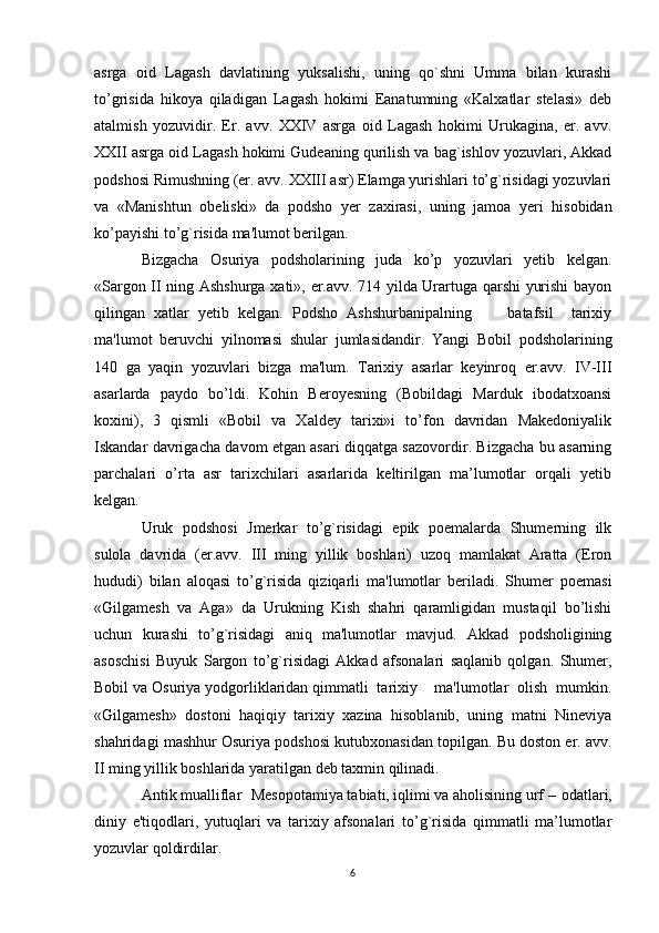asrga   oid   Lagash   davlatining   yuksalishi,   uning   qo`shni   Umma   bilan   kurashi
to’grisida   hikoya   qiladigan   Lagash   hokimi   Eanatumning   «Kalxatlar   stelasi»   deb
atalmish   yozuvidir.   Er.   avv.   XXIV   asrga   oid   Lagash   hokimi   Urukagina,   er.   avv.
XXII asrga oid Lagash hokimi Gudeaning qurilish va bag`ishlov yozuvlari, Akkad
podshosi Rimushning (er. avv. XXIII asr) Elamga yurishlari to’g`risidagi yozuvlari
va   «Manishtun   obeliski»   da   podsho   yer   zaxirasi,   uning   jamoa   yeri   hisobidan
ko’payishi to’g`risida ma'lumot berilgan.
Bizgacha   Osuriya   podsholarining   juda   ko’p   yozuvlari   yetib   kelgan.
«Sargon II ning Ashshurga xati», er.avv. 714 yilda Urartuga qarshi yurishi bayon
qilingan   xatlar   yetib   kelgan.   Podsho   Ashshurbanipalning         batafsil     tarixiy
ma'lumot   beruvchi   yilnomasi   shular   jumlasidandir.   Yangi   Bobil   podsholarining
140   ga   yaqin   yozuvlari   bizga   ma'lum.   Tarixiy   asarlar   keyinroq   er.avv.   IV-III
asarlarda   paydo   bo’ldi.   Kohin   Beroyesning   (Bobildagi   Marduk   ibodatxoansi
koxini),   3   qismli   «Bobil   va   Xaldey   tarixi»i   to’fon   davridan   Makedoniyalik
Iskandar davrigacha davom etgan asari diqqatga sazovordir. Bizgacha bu asarning
parchalari   o’rta   asr   tarixchilari   asarlarida   keltirilgan   ma’lumotlar   orqali   yetib
kelgan.
Uruk   podshosi   Jmerkar   to’g`risidagi   epik   poemalarda   Shumerning   ilk
sulola   davrida   (er.avv.   III   ming   yillik   boshlari)   uzoq   mamlakat   Aratta   (Eron
hududi)   bilan   aloqasi   to’g`risida   qiziqarli   ma'lumotlar   beriladi.   Shumer   poemasi
«Gilgamesh   va   Aga»   da   Urukning   Kish   shahri   qaramligidan   mustaqil   bo’lishi
uchun   kurashi   to’g`risidagi   aniq   ma'lumotlar   mavjud.   Akkad   podsholigining
asoschisi   Buyuk   Sargon   to’g`risidagi   Akkad   afsonalari   saqlanib   qolgan.   Shumer,
Bobil va Osuriya yodgorliklaridan qimmatli  tarixiy    ma'lumotlar  olish  mumkin.
«Gilgamesh»   dostoni   haqiqiy   tarixiy   xazina   hisoblanib,   uning   matni   Nineviya
shahridagi mashhur Osuriya podshosi kutubxonasidan topilgan. Bu doston er. avv.
II ming yillik boshlarida yaratilgan deb taxmin qilinadi.
Antik mualliflar Mesopotamiya tabiati, iqlimi va aholisining urf – odatlari,
diniy   e'tiqodlari,   yutuqlari   va   tarixiy   afsonalari   to’g`risida   qimmatli   ma’lumotlar
yozuvlar qoldirdilar.
6 