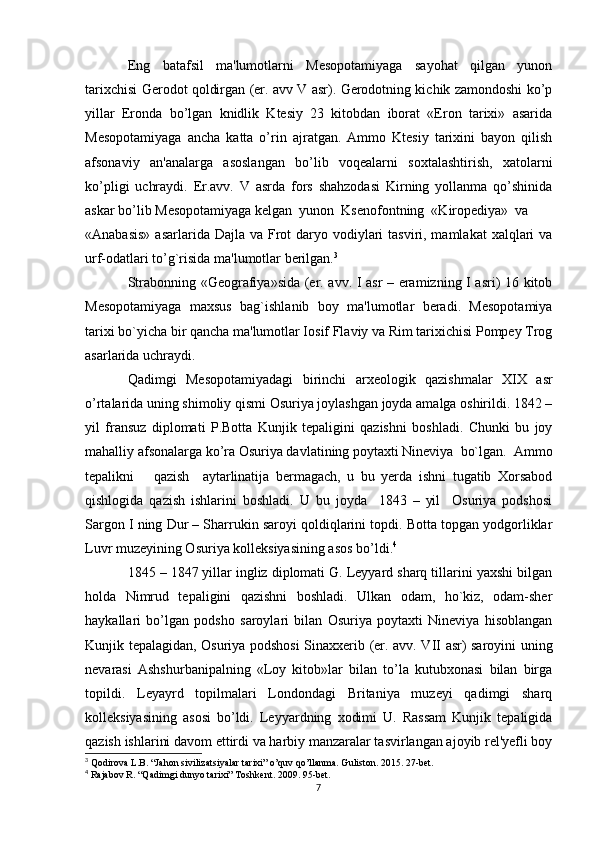 Eng   batafsil   ma'lumotlarni   Mesopotamiyaga   sayohat   qilgan   yunon
tarixchisi Gerodot qoldirgan (er. avv V asr). Gerodotning kichik zamondoshi ko’p
yillar   Eronda   bo’lgan   knidlik   Ktesiy   23   kitobdan   iborat   «Eron   tarixi»   asarida
Mesopotamiyaga   ancha   katta   o’rin   ajratgan.   Ammo   Ktesiy   tarixini   bayon   qilish
afsonaviy   an'analarga   asoslangan   bo’lib   voqealarni   soxtalashtirish,   xatolarni
ko’pligi   uchraydi.   Er.avv.   V   asrda   fors   shahzodasi   Kirning   yollanma   qo’shinida
askar bo’lib Mesopotamiyaga kelgan  yunon  Ksenofontning  «Kiropediya»  va
«Anabasis»  asarlarida Dajla  va Frot  daryo vodiylari  tasviri, mamlakat  xalqlari  va
urf-odatlari to’g`risida ma'lumotlar berilgan. 3
Strabonning «Geografiya»sida (er. avv. I asr – eramizning I asri) 16 kitob
Mesopotamiyaga   maxsus   bag`ishlanib   boy   ma'lumotlar   beradi.   Mesopotamiya
tarixi bo`yicha bir qancha ma'lumotlar Iosif Flaviy va Rim tarixichisi Pompey Trog
asarlarida uchraydi.
Qadimgi   Mesopotamiyadagi   birinchi   arxeologik   qazishmalar   XIX   asr
o’rtalarida uning shimoliy qismi Osuriya joylashgan joyda amalga oshirildi. 1842 –
yil   fransuz   diplomati   P.Botta   Kunjik   tepaligini   qazishni   boshladi.   Chunki   bu   joy
mahalliy afsonalarga ko’ra Osuriya davlatining poytaxti Nineviya  bo`lgan.  Ammo
tepalikni       qazish     aytarlinatija   bermagach,   u   bu   yerda   ishni   tugatib   Xorsabod
qishlogida   qazish   ishlarini   boshladi.   U   bu   joyda     1843   –   yil     Osuriya   podshosi
Sargon I ning Dur – Sharrukin saroyi qoldiqlarini topdi. Botta topgan yodgorliklar
Luvr muzeyining Osuriya kolleksiyasining asos bo’ldi. 4
1845 – 1847 yillar ingliz diplomati G. Leyyard sharq tillarini yaxshi bilgan
holda   Nimrud   tepaligini   qazishni   boshladi.   Ulkan   odam,   ho`kiz,   odam-sher
haykallari   bo’lgan   podsho   saroylari   bilan   Osuriya   poytaxti   Nineviya   hisoblangan
Kunjik tepalagidan, Osuriya podshosi  Sinaxxerib (er. avv. VII asr) saroyini uning
nevarasi   Ashshurbanipalning   «Loy   kitob»lar   bilan   to’la   kutubxonasi   bilan   birga
topildi.   Leyayrd   topilmalari   Londondagi   Britaniya   muzeyi   qadimgi   sharq
kolleksiyasining   asosi   bo’ldi.   Leyyardning   xodimi   U.   Rassam   Kunjik   tepaligida
qazish ishlarini davom ettirdi va harbiy manzaralar tasvirlangan ajoyib rel'yefli boy
3
 Qodirova L.B. “Jahon sivilizatsiyalar tarixi” o’quv qo’llanma. Guliston. 2015. 27-bet.
4
 Rajabov R. “Qadimgi dunyo tarixi” Toshkent. 2009. 95-bet.
7 