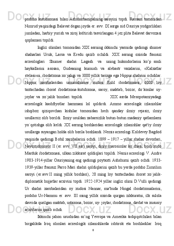 podsho   kutubxonasi   bilan   Ashshurbanipalning   saroyini   topdi.   Rassam   tomonidan
Nimrud yaqinidagi Balavat degan joyda er. avv. IX asrga oid Osuriya yodgorliklari
jumladan, harbiy yurish va xiroj keltirish tasvirlangan 4 jez plita Balavat darvozasi
qoplamasi topildi.
Ingliz   olimlari   tomonidan   XIX   asrning   ikkinchi   yarmida   qadimgi   shumer
shaharlari   Uruk,   Larsa   va   Eredu   qazib   ochildi.   XIX   asrnng   oxirida   fransuz
arxeologlari     Shumer     shahri     Lagash     va     uning   hukmdorlarini   ko’p   sonli
haykallarini   asosan,   Gudeaning   kumush   va   alebastr   vazalarini,   «Kalxatlar
stelasi»ni, ibodatxona xo`jaligi va 3000 yillik tarixga ega Nippur shahrini ochdilar.
Nippur   xarobalaridan   umumshumer   xudosi   Enlil   ibodatxonasi,   6000   loy
taxtachadan   iborat   ibodatxona-kutubxona,   saroy,   maktab,   bozor,   do`konlar   uy-
joylar   va   xo`jalik   binolari   topildi.                             XIX   asrda   Mesopotamiyadagi
arxeologik   kashfiyotlar   hammani   lol   qoldirdi.   Ammo   arxeologik   izlanishlar
ishqiboz   qiziquvchan   kishilar   tomonidan   hech   qanday   ilmiy   rejasiz,   ilmiy
usullarsiz olib borildi. Ilmiy usuldan xabarsizlik butun-butun madaniy qatlamlarni
yo`qotishga   olib   keldi.   XX   asrnng   boshlaridan   arxeologik   izlanishlar   qat'iy   ilmiy
usullarga suyangan holda olib borila boshlandi. Nemis arxeologi Koldevey Bagdod
yaqinida qadimgi Bobil xarobalarini ochdi. 1899 – 1917 – yillar shahar devorlari,
Navoxudonosor II (er. avv. VII asr) saroyi, diniy marosimlar ko`chasi, bosh xudo
Marduk ibodatxonasi, ulkan zikkurat qoldiqlari topildi. Nemis arxeologi V. Andre
1903-1914-yillar Osuriyaning eng qadimgi poytaxti Ashshurni qazib ochdi. 1933-
1939-yillar fransuz Parro Mari shahri qoldiqlarini qazib bu yerda podsho Zimrilim
saroyi   (er.avv.II   ming   yillik   boshlari),   20   ming   loy   taxtachadan   iborat   xo`jalik-
diplomatik hujjatlar  arxivini  topdi. 1922-1924  yillar   ingliz  olimi  D.Vulli   qadimgi
Ur   shahri   xarobalaridan   oy   xudosi   Nannar,   ma'buda   Ningal   ibodatxonalarini,
podsho   Ur-Nammu   er.   avv.   III   ming   yillik   oxirida   qurgan   zikkuratni,   ilk   sulola
davrida qurilgan maktab, ustaxona, bozor, uy- joylar, ibodatxona, davlat va xususiy
arxivlarini qazib ochdi.
Ikkinchi   jahon   urushidan   so’ng   Yevropa   va   Amerika   tadqiqotchilari   bilan
birgalikda   Iroq   olimlari   arxeologik   izlanishlarda   ishtirok   eta   boshladilar.   Iroq
8 
