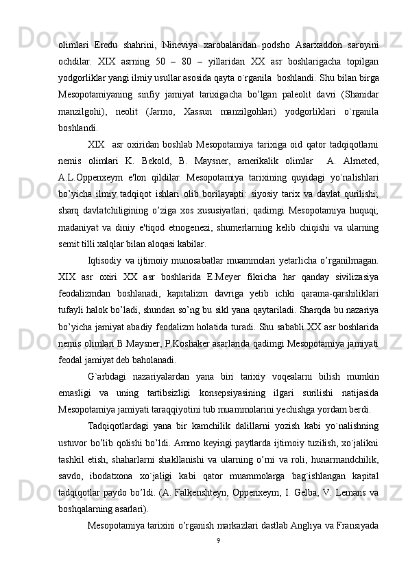 olimlari   Eredu   shahrini,   Nineviya   xarobalaridan   podsho   Asarxaddon   saroyini
ochdilar.   XIX   asrning   50   –   80   –   yillaridan   XX   asr   boshlarigacha   topilgan
yodgorliklar yangi ilmiy usullar asosida qayta o`rganila boshlandi. Shu bilan birga
Mesopotamiyaning   sinfiy   jamiyat   tarixigacha   bo’lgan   paleolit   davri   (Shanidar
manzilgohi),   neolit   (Jarmo,   Xassun   manzilgohlari)   yodgorliklari   o`rganila
boshlandi.
XIX     asr   oxiridan   boshlab   Mesopotamiya   tarixiga   oid   qator   tadqiqotlarni
nemis   olimlari   K.   Bekold,   B.   Maysner,   amerikalik   olimlar     A.   Almeted,
A.L.Oppenxeym   e'lon   qildilar.   Mesopotamiya   tarixining   quyidagi   yo`nalishlari
bo’yicha   ilmiy   tadqiqot   ishlari   olib   borilayapti:   siyosiy   tarix   va   davlat   qurilishi;
sharq   davlatchiligining   o’ziga   xos   xususiyatlari;   qadimgi   Mesopotamiya   huquqi;
madaniyat   va   diniy   e'tiqod   etnogenezi,   shumerlarning   kelib   chiqishi   va   ularning
semit tilli xalqlar bilan aloqasi kabilar.
Iqtisodiy   va   ijtimoiy   munosabatlar   muammolari   yetarlicha   o’rganilmagan.
XIX   asr   oxiri   XX   asr   boshlarida   E.Meyer   fikricha   har   qanday   sivilizasiya
feodalizmdan   boshlanadi,   kapitalizm   davriga   yetib   ichki   qarama-qarshiliklari
tufayli halok bo’ladi, shundan so’ng bu sikl yana qaytariladi. Sharqda bu nazariya
bo’yicha jamiyat abadiy feodalizm holatida turadi. Shu sababli XX asr boshlarida
nemis olimlari B.Maysner, P.Koshaker asarlarida qadimgi Mesopotamiya jamiyati
feodal jamiyat deb baholanadi.
G`arbdagi   nazariyalardan   yana   biri   tarixiy   voqealarni   bilish   mumkin
emasligi   va   uning   tartibsizligi   konsepsiyasining   ilgari   surilishi   natijasida
Mesopotamiya jamiyati taraqqiyotini tub muammolarini yechishga yordam berdi.
Tadqiqotlardagi   yana   bir   kamchilik   dalillarni   yozish   kabi   yo`nalishning
ustuvor bo’lib qolishi bo’ldi. Ammo keyingi paytlarda ijtimoiy tuzilish, xo`jalikni
tashkil   etish,   shaharlarni   shakllanishi   va   ularning   o’rni   va   roli,   hunarmandchilik,
savdo,   ibodatxona   xo`jaligi   kabi   qator   muammolarga   bag`ishlangan   kapital
tadqiqotlar   paydo   bo’ldi.   (A.   Falkenshteyn,   Oppenxeym,   I.   Gelba,   V.   Lemans   va
boshqalarning asarlari).
Mesopotamiya tarixini o’rganish markazlari dastlab Angliya va Fransiyada
9