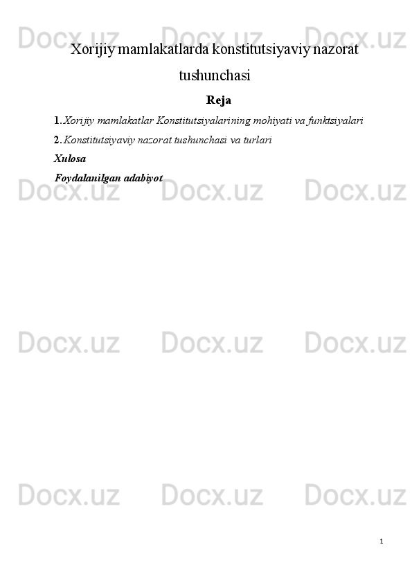 Xorijiy mamlakatlarda konstitutsiyaviy nazorat
tushunchasi 
Reja
1. Xorijiy mamlakatlar Konstitutsiyalarining mohiyati va funktsiyalari 
2. Konstitutsiyaviy nazorat tushunchasi va turlari 
Xulosa
Foydalanilgan adabiyot
 
 
  
 
 
  
 
1
  