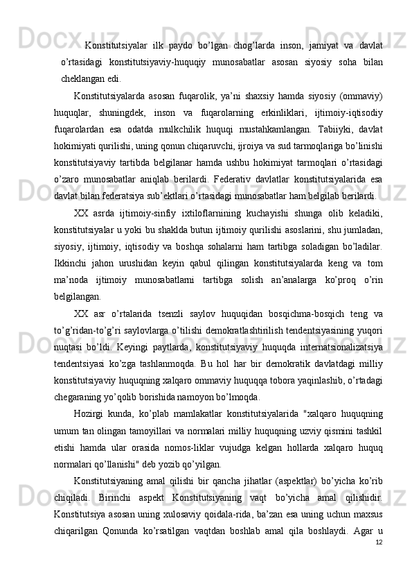 Konstitutsiyalar   ilk   paydo   bo’lgan   chog’larda   inson,   jamiyat   va   davlat
o’rtasidagi   konstitutsiyaviy-huquqiy   munosabatlar   asosan   siyosiy   soha   bilan
cheklangan edi. 
Konstitutsiyalarda   asosan   fuqarolik,   ya’ni   shaxsiy   hamda   siyosiy   (ommaviy)
huquqlar,   shuningdek,   inson   va   fuqarolarning   erkinliklari,   ijtimoiy-iqtisodiy
fuqarolardan   esa   odatda   mulkchilik   huquqi   mustahkamlangan.   Tabiiyki,   davlat
hokimiyati qurilishi, uning qonun chiqaruvchi, ijroiya va sud tarmoqlariga bo’linishi
konstitutsiyaviy   tartibda   belgilanar   hamda   ushbu   hokimiyat   tarmoqlari   o’rtasidagi
o’zaro   munosabatlar   aniqlab   berilardi.   Federativ   davlatlar   konstitutsiyalarida   esa
davlat bilan federatsiya sub’ektlari o’rtasidagi munosabatlar ham belgilab berilardi. 
XX   asrda   ijtimoiy-sinfiy   ixtiloflarnining   kuchayishi   shunga   olib   keladiki,
konstitutsiyalar u yoki bu shaklda butun ijtimoiy qurilishi asoslarini, shu jumladan,
siyosiy,   ijtimoiy,   iqtisodiy   va   boshqa   sohalarni   ham   tartibga   soladigan   bo’ladilar.
Ikkinchi   jahon   urushidan   keyin   qabul   qilingan   konstitutsiyalarda   keng   va   tom
ma’noda   ijtimoiy   munosabatlarni   tartibga   solish   an’analarga   ko’proq   o’rin
belgilangan. 
XX   asr   o’rtalarida   tsenzli   saylov   huquqidan   bosqichma-bosqich   teng   va
to’g’ridan-to’g’ri saylovlarga o’tilishi  demokratlashtirilish tendentsiyasining yuqori
nuqtasi   bo’ldi.   Keyingi   paytlarda,   konstitutsiyaviy   huquqda   internatsionalizatsiya
tendentsiyasi   ko’zga   tashlanmoqda.   Bu   hol   har   bir   demokratik   davlatdagi   milliy
konstitutsiyaviy huquqning xalqaro ommaviy huquqqa tobora yaqinlashib, o’rtadagi
chegaraning yo’qolib borishida namoyon bo’lmoqda. 
Hozirgi   kunda,   ko’plab   mamlakatlar   konstitutsiyalarida   "xalqaro   huquqning
umum tan olingan tamoyillari va normalari milliy huquqning uzviy qismini tashkil
etishi   hamda   ular   orasida   nomos-liklar   vujudga   kelgan   hollarda   xalqaro   huquq
normalari qo’llanishi" deb yozib qo’yilgan. 
Konstitutsiyaning   amal   qilishi   bir   qancha   jihatlar   (aspektlar)   bo’yicha   ko’rib
chiqiladi.   Birinchi   aspekt   Konstitutsiyaning   vaqt   bo’yicha   amal   qilishidir.
Konstitutsiya asosan uning xulosaviy qoidala-rida, ba’zan esa uning uchun maxsus
chiqarilgan   Qonunda   ko’rsatilgan   vaqtdan   boshlab   amal   qila   boshlaydi.   Agar   u
12
  