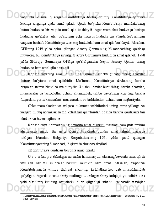 vaqtinchalik   amal   qiladigan   Konstitutsiya   bo’lsa,   doimiy   Konstitutsiya   qonuniy
kuchga   kirgunga   qadar   amal   qiladi.   Qoida   bo’yicha   Konstitutsiya   mamlakatning
butun   hududida   bir   vaqtda   amal   qila   boshlaydi.   Agar   mamlakat   hududiga   boshqa
hududlar   qo’shilsa,   ular   qo’shilgan   yoki   maxsus   hududiy   xujjatlarda   ko’rsatilgan
vaqtdan boshlab Konstitutsiya ularning hududida ham amal qila boshlaydi. Masalan,
GFRning   1949   yilda   qabul   qilingan   Asosiy   Qonunining   23-moddasidagi   qoidaga
muvo-fiq, bu Konstitutsiya avvalgi G’arbiy Germaniya hududida amal qilar-di. 1990
yilda   SHarqiy   Germaniya   GFRga   qo’shilganidan   keyin,   Asosiy   Qonun   uning
hududida ham amal qila boshladi. 
Konstitutsiyaning   amal   qilishining   ikkinchi   aspekti   (jihati)   uning   shaxslar
doirasi   bo’yicha   amal   qilishidir.   Ma’lumki,   Konstitutsiya   davlatning   barcha
organlari   uchun bir  xilda  majburiydir. U  ushbu  davlat   hududidagi  barcha  shaxslar,
muassasalar   va   tashkilotlar   uchun,   shuningdek,   ushbu   davlatning   xorijdagi   barcha
fuqarolari, yuridik shaxslari, muassasalari va tashkilotlari uchun ham majburiydir. 
CHet   mamlakatlar   va   xalqaro   hukumat   tashkilotlari   uning   tamo-yillarga   va
xalqaro huquq normalariga zid keladigan qismlaridan boshqa barcha qoidalarni tan
oladilar va hurmat qiladilar 1
. 
Konstitutsiya normalarining   bevosita amal qilinishi   masalasi  ham juda muhim
ahamiyatga   egadir.   Bir   qator   Konstitutsiyalarda   bunday   amal   qilinish   nazarda
tutilgan.   Masalan,   Bolgariya   Respublikasining   1991   yilda   qabul   qilingan
Konstitutsiyasining 5-moddasi, 2-qismida shunday deyiladi: 
«Konstitutsiya qoidalari bevosita amal qiladi». 
O’z-o’zidan ijro etiladigan normalar ham mavjud, ularning bevosita amal qilish
xususida   har   xil   shubhalar   bo’lishi   mumkin   ham   emas.   Masalan,   Yaponiya
Konstitutsiyasida   «Ilmiy   faoliyat   erkin-ligi   kafolatlanadi»,   deb   mustahkamlab
qo’yilgan. Agarda bironta ilmiy xodimga  u tanlagan ilmiy tadqiqot  yo’nalishi  bois
yoki   o’z   ilmiy   ishining   natijalarini   e’lon   qilganligi   sababli,   qandaydir   tazyiqlar
1  Xorijiy mamlakatlar konstitutsiyaviy huquqi / Mas‘ul muharrir: professor A.A.Azizxo‘jaev. – Toshkent: TDYUI,
2009, 269-bet.  
 
13
  