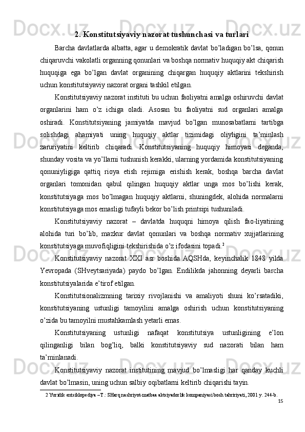 2.   Konstitutsiyaviy nazorat tushunchasi va turlari
Barcha davlatlarda albatta, agar u demokratik davlat bo’ladigan bo’lsa, qonun
chiqaruvchi vakolatli organning qonunlari va boshqa normativ huquqiy akt chiqarish
huquqiga   ega   bo’lgan   davlat   organining   chiqargan   huquqiy   aktlarini   tekshirish
uchun konstitutsiyaviy nazorat organi tashkil etilgan. 
Konstitutsiyaviy nazorat instituti bu uchun faoliyatni amalga oshiruvchi davlat
organlarini   ham   o’z   ichiga   oladi.   Asosan   bu   faoliyatni   sud   organlari   amalga
oshiradi.   Konstitutsiyaning   jamiyatda   mavjud   bo’lgan   munosabatlarni   tartibga
solishdagi   ahamiyati   uning   huquqiy   aktlar   tizimidagi   oliyligini   ta’minlash
zaruriyatini   keltirib   chiqaradi.   Konstitutsiyaning   huquqiy   himoyasi   deganda,
shunday vosita va yo’llarni tushunish kerakki, ularning yordamida konstitutsiyaning
qonuniyligiga   qattiq   rioya   etish   rejimiga   erishish   kerak,   boshqa   barcha   davlat
organlari   tomonidan   qabul   qilingan   huquqiy   aktlar   unga   mos   bo’lishi   kerak,
konstitutsiyaga   mos   bo’lmagan   huquqiy   aktlarni,   shuningdek,   alohida   normalarni
konstitutsiyaga mos emasligi tufayli bekor bo’lish printsipi tushuniladi. 
Konstitutsiyaviy   nazorat   –   davlatda   huquqni   himoya   qilish   fao-liyatining
alohida   turi   bo’lib,   mazkur   davlat   qonunlari   va   boshqa   normativ   xujjatlarining
konstitutsiyaga muvofiqligini tekshirishida o’z ifodasini topadi. 2
 
Konstitutsiyaviy   nazorat   XXI   asr   boshida   AQSHda,   keyinchalik   1848   yilda
Yevropada   (SHveytsariyada)   paydo   bo’lgan.   Endilikda   jahonning   deyarli   barcha
konstitutsiyalarida e’tirof etilgan. 
Konstitutsionalizmning   tarixiy   rivojlanishi   va   amaliyoti   shuni   ko’rsatadiki,
konstitutsiyaning   ustunligi   tamoyilini   amalga   oshirish   uchun   konstitutsiyaning
o’zida bu tamoyilni mustahkamlash yetarli emas. 
Konstitutsiyaning   ustunligi   nafaqat   konstitutsiya   ustunligining   e’lon
qilinganligi   bilan   bog’liq,   balki   konstitutsiyaviy   sud   nazorati   bilan   ham
ta’minlanadi. 
Konstitutsiyaviy   nazorat   institutining   mavjud   bo’lmasligi   har   qanday   kuchli
davlat bo’lmasin, uning uchun salbiy oqibatlarni keltirib chiqarishi tayin. 
2  Yuridik entsiklopediya –T.: SHarq nashriyot-matbaa aktsiyadorlik kompaniyasi bosh tahririyati, 2001 y. 244-b. 
15
  