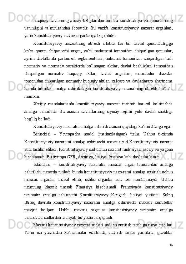 Huquqiy   davlatning   asosiy   belgilaridan   biri   bu   konstitutsiya   va   qonunlarning
ustunligini   ta’minlashdan   iboratdir.   Bu   vazifa   konstitutsiyaviy   nazorat   organlari,
ya’ni konstitutsiyaviy sudlov organlariga tegishlidir. 
Konstitutsiyaviy   nazoratning   ob’ekti   sifatida   har   bir   davlat   qonunchiligiga
ko’ra   qonun   chiqaruvchi   organ,   ya’ni   parlament   tomonidan   chiqarilgan   qonunlar,
ayrim   davlatlarda   parlament   reglament-lari,   hukumat   tomonidan   chiqarilgan   turli
normativ   va   normativ   xarakterda   bo’lmagan   aktlar,   davlat   boshliqlari   tomonidan
chiqarilgan   normativ   huquqiy   aktlar,   davlat   organlari,   mansabdor   shaxslar
tomonidan  chiqarilgan   normativ  huquqiy  aktlar,  xalqaro  va  davlatlararo  shartnoma
hamda   bitimlar   amalga   oshiriladigan   konstitutsiyaviy   nazoratning   ob’ekti   bo’lishi
mumkin. 
Xorijiy   mamlakatlarda   konstitutsiyaviy   nazorat   instituti   har   xil   ko’rinishda
amalga   oshiriladi.   Bu   asosan   davlatlarning   siyosiy   rejimi   yoki   davlat   shakliga
bog’liq bo’ladi. 
Konstitutsiyaviy nazoratni amalga oshirish asosan quyidagi ko’rinishlarga ega: 
Birinchisi   –   Yevropacha   model   (markazlashgan)   tizim.   Ushbu   ti-zimda
Konstitutsiyaviy   nazoratni   amalga   oshiruvchi   maxsus   sud   Konstitutsiyaviy   nazorat
sudi tashkil etiladi, Konstitutsiyaviy sud uchun nazorat funktsiyasi asosiy va yagona
hisoblanadi. Bu tizimga GFR, Avstriya, Italiya, Ispaniya kabi davlatlar kiradi. 
Ikkinchisi   –   konstitutsiyaviy   nazoratni   maxsus   organ   tomoni-dan   amalga
oshirilishi nazarda tutiladi bunda konstitutsiyaviy nazo-ratni amalga oshirish uchun
maxsus   organlar   tashkil   etilib,   ushbu   organlar   sud   deb   nomlanmaydi.   Ushbu
tizimning   klassik   timsoli   Frantsiya   hisoblanadi.   Frantsiyada   konstitutsiyaviy
nazoratni   amalga   oshiruvchi   Konstitutsiyaviy   Kengash   faoliyat   yuritadi.   Sobiq
Ittifoq   davrida   konstitutsiyaviy   nazoratni   amalga   oshiruvchi   maxsus   komitetlar
mavjud   bo’lgan.   Ushbu   maxsus   organlar   konstitutsiyaviy   nazoratni   amalga
oshiruvchi sudlardan faoliyati bo’yicha farq qiladi. 
Maxsus konstitutsiyaviy nazorat sudlari sud ish yuritish tartibiga rioya etadilar.
Ya’ni   ish   yuzasidan   ko’rsatmalar   eshitiladi,   sud   ish   tartibi   yuritiladi,   guvohlar
16
  