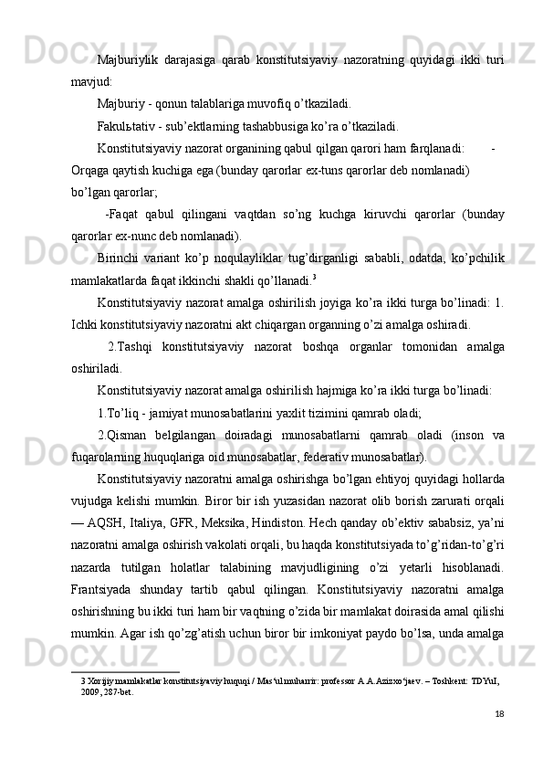 Majburiylik   darajasiga   qarab   konstitutsiyaviy   nazoratning   quyidagi   ikki   turi
mavjud: 
Majburiy - qonun talablariga muvofiq o’tkaziladi. 
Fakul ь tativ - sub’ektlarning tashabbusiga ko’ra o’tkaziladi. 
Konstitutsiyaviy nazorat organining qabul qilgan qarori ham farqlanadi:  -
Orqaga qaytish kuchiga ega (bunday qarorlar ex-tuns qarorlar deb nomlanadi) 
bo’lgan qarorlar; 
  -Faqat   qabul   qilingani   vaqtdan   so’ng   kuchga   kiruvchi   qarorlar   (bunday
qarorlar ex-nunc deb nomlanadi). 
Birinchi   variant   ko’p   noqulayliklar   tug’dirganligi   sababli,   odatda,   ko’pchilik
mamlakatlarda faqat ikkinchi shakli qo’llanadi. 3
 
Konstitutsiyaviy nazorat amalga oshirilish joyiga ko’ra ikki turga bo’linadi: 1.
Ichki konstitutsiyaviy nazoratni akt chiqargan organning o’zi amalga oshiradi. 
  2.Tashqi   konstitutsiyaviy   nazorat   boshqa   organlar   tomonidan   amalga
oshiriladi. 
Konstitutsiyaviy nazorat amalga oshirilish hajmiga ko’ra ikki turga bo’linadi: 
1.To’liq - jamiyat munosabatlarini yaxlit tizimini qamrab oladi; 
2.Qisman   belgilangan   doiradagi   munosabatlarni   qamrab   oladi   (inson   va
fuqarolarning huquqlariga oid munosabatlar, federativ munosabatlar). 
Konstitutsiyaviy nazoratni amalga oshirishga bo’lgan ehtiyoj quyidagi hollarda
vujudga kelishi mumkin. Biror bir ish yuzasidan nazorat olib borish zarurati orqali
— AQSH, Italiya, GFR, Meksika, Hindiston. Hech qanday ob’ektiv sababsiz, ya’ni
nazoratni amalga oshirish vakolati orqali, bu haqda konstitutsiyada to’g’ridan-to’g’ri
nazarda   tutilgan   holatlar   talabining   mavjudligining   o’zi   yetarli   hisoblanadi.
Frantsiyada   shunday   tartib   qabul   qilingan.   Konstitutsiyaviy   nazoratni   amalga
oshirishning bu ikki turi ham bir vaqtning o’zida bir mamlakat doirasida amal qilishi
mumkin. Agar ish qo’zg’atish uchun biror bir imkoniyat paydo bo’lsa, unda amalga
3  Xorijiy mamlakatlar konstitutsiyaviy huquqi / Mas‘ul muharrir: professor A.A.Azizxo‘jaev. – Toshkent: TDYuI, 
2009, 287-bet. 
 
18
  