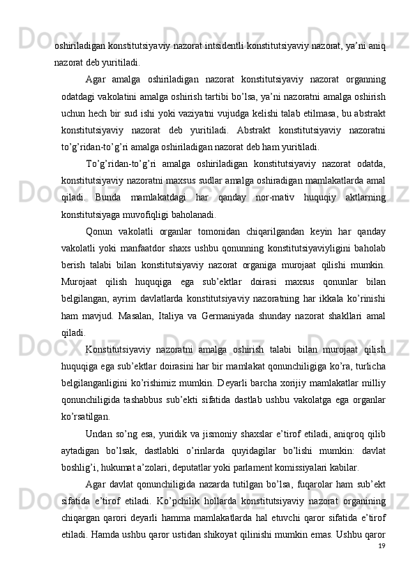 oshiriladigan konstitutsiyaviy nazorat intsidentli konstitutsiyaviy nazorat, ya’ni aniq
nazorat deb yuritiladi. 
Agar   amalga   oshiriladigan   nazorat   konstitutsiyaviy   nazorat   organning
odatdagi vakolatini amalga oshirish tartibi bo’lsa, ya’ni nazoratni amalga oshirish
uchun hech bir sud ishi yoki vaziyatni vujudga kelishi talab etilmasa, bu abstrakt
konstitutsiyaviy   nazorat   deb   yuritiladi.   Abstrakt   konstitutsiyaviy   nazoratni
to’g’ridan-to’g’ri amalga oshiriladigan nazorat deb ham yuritiladi. 
To’g’ridan-to’g’ri   amalga   oshiriladigan   konstitutsiyaviy   nazorat   odatda,
konstitutsiyaviy nazoratni maxsus sudlar amalga oshiradigan mamlakatlarda amal
qiladi.   Bunda   mamlakatdagi   har   qanday   nor-mativ   huquqiy   aktlarning
konstitutsiyaga muvofiqligi baholanadi. 
Qonun   vakolatli   organlar   tomonidan   chiqarilgandan   keyin   har   qanday
vakolatli   yoki   manfaatdor   shaxs   ushbu   qonunning   konstitutsiyaviyligini   baholab
berish   talabi   bilan   konstitutsiyaviy   nazorat   organiga   murojaat   qilishi   mumkin.
Murojaat   qilish   huquqiga   ega   sub’ektlar   doirasi   maxsus   qonunlar   bilan
belgilangan,   ayrim   davlatlarda   konstitutsiyaviy   nazoratning   har   ikkala   ko’rinishi
ham   mavjud.   Masalan,   Italiya   va   Germaniyada   shunday   nazorat   shakllari   amal
qiladi. 
Konstitutsiyaviy   nazoratni   amalga   oshirish   talabi   bilan   murojaat   qilish
huquqiga ega sub’ektlar doirasini har bir mamlakat qonunchiligiga ko’ra, turlicha
belgilanganligini   ko’rishimiz   mumkin.   Deyarli   barcha   xorijiy   mamlakatlar   milliy
qonunchiligida   tashabbus   sub’ekti   sifatida   dastlab   ushbu   vakolatga   ega   organlar
ko’rsatilgan. 
Undan  so’ng esa,  yuridik va  jismoniy  shaxslar  e’tirof  etiladi,  aniqroq  qilib
aytadigan   bo’lsak,   dastlabki   o’rinlarda   quyidagilar   bo’lishi   mumkin:   davlat
boshlig’i, hukumat a’zolari, deputatlar yoki parlament komissiyalari kabilar. 
Agar   davlat   qonunchiligida   nazarda   tutilgan   bo’lsa,   fuqarolar   ham   sub’ekt
sifatida   e’tirof   etiladi.   Ko’pchilik   hollarda   konstitutsiyaviy   nazorat   organining
chiqargan   qarori   deyarli   hamma   mamlakatlarda   hal   etuvchi   qaror   sifatida   e’tirof
etiladi. Hamda ushbu qaror ustidan shikoyat qilinishi mumkin emas. Ushbu qaror
19
  