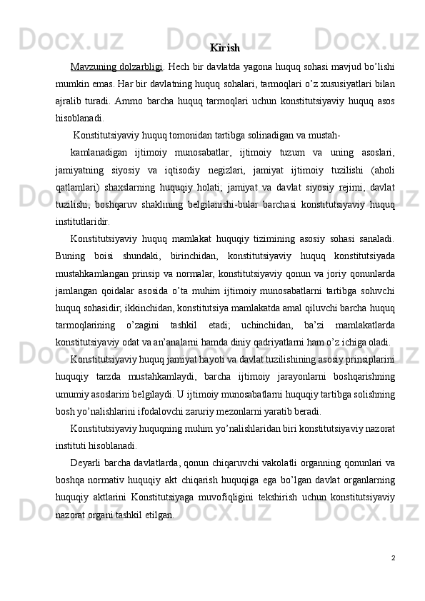 Kirish 
Mavzuning dolzarbligi . Hech bir davlatda yagona huquq sohasi mavjud bo’lishi
mumkin emas. Har bir davlatning huquq sohalari, tarmoqlari o’z xususiyatlari bilan
ajralib   turadi.   Ammo   barcha   huquq   tarmoqlari   uchun   konstitutsiyaviy   huquq   asos
hisoblanadi. 
 Konstitutsiyaviy huquq tomonidan tartibga solinadigan va mustah-
kamlanadigan   ijtimoiy   munosabatlar,   ijtimoiy   tuzum   va   uning   asoslari,
jamiyatning   siyosiy   va   iqtisodiy   negizlari,   jamiyat   ijtimoiy   tuzilishi   (aholi
qatlamlari)   shaxslarning   huquqiy   holati;   jamiyat   va   davlat   siyosiy   rejimi,   davlat
tuzilishi,   boshqaruv   shaklining   belgilanishi-bular   barchasi   konstitutsiyaviy   huquq
institutlaridir. 
Konstitutsiyaviy   huquq   mamlakat   huquqiy   tizimining   asosiy   sohasi   sanaladi.
Buning   boisi   shundaki,   birinchidan,   konstitutsiyaviy   huquq   konstitutsiyada
mustahkamlangan   prinsip   va  normalar,  konstitutsiyaviy   qonun  va  joriy  qonunlarda
jamlangan   qoidalar   asosida   o’ta   muhim   ijtimoiy   munosabatlarni   tartibga   soluvchi
huquq sohasidir; ikkinchidan, konstitutsiya mamlakatda amal qiluvchi barcha huquq
tarmoqlarining   o’zagini   tashkil   etadi;   uchinchidan,   ba’zi   mamlakatlarda
konstitutsiyaviy odat va an’analarni hamda diniy qadriyatlarni ham o’z ichiga oladi. 
Konstitutsiyaviy huquq jamiyat hayoti va davlat tuzilishining asosiy prinsiplarini
huquqiy   tarzda   mustahkamlaydi,   barcha   ijtimoiy   jarayonlarni   boshqarishning
umumiy asoslarini belgilaydi. U ijtimoiy munosabatlarni huquqiy tartibga solishning
bosh yo’nalishlarini ifodalovchi zaruriy mezonlarni yaratib beradi. 
Konstitutsiyaviy huquqning muhim yo’nalishlaridan biri konstitutsiyaviy nazorat
instituti hisoblanadi.  
Deyarli barcha davlatlarda, qonun chiqaruvchi vakolatli organning qonunlari va
boshqa   normativ   huquqiy   akt   chiqarish   huquqiga   ega   bo’lgan   davlat   organlarning
huquqiy   aktlarini   Konstitutsiyaga   muvofiqligini   tekshirish   uchun   konstitutsiyaviy
nazorat organi tashkil etilgan. 
2
  