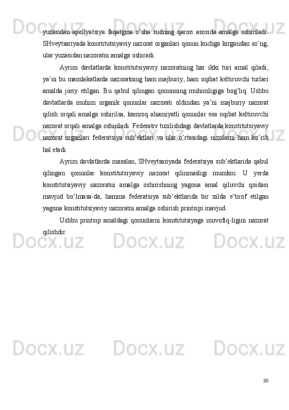 yuzasidan   apellyatsiya   faqatgina   o’sha   sudning   qarori   asosida   amalga   oshiriladi.
SHveytsariyada konstitutsiyaviy nazorat organlari qonun kuchga kirgandan so’ng,
ular yuzasidan nazoratni amalga oshiradi. 
Ayrim   davlatlarda   konstitutsiyaviy   nazoratning   har   ikki   turi   amal   qiladi,
ya’ni bu mamlakatlarda nazoratning ham majburiy, ham oqibat keltiruvchi turlari
amalda   joriy   etilgan.   Bu   qabul   qilingan   qonunning   muhimligiga   bog’liq.   Ushbu
davlatlarda   muhim   organik   qonunlar   nazorati   oldindan   ya’ni   majburiy   nazorat
qilish  orqali   amalga  oshirilsa,  kamroq  ahamiyatli  qonunlar   esa   oqibat   keltiruvchi
nazorat orqali amalga oshiriladi. Federativ tuzilishdagi davlatlarda konstitutsiyaviy
nazorat   organlari   federatsiya   sub’ektlari   va   ular   o’rtasidagi   nizolarni   ham   ko’rib
hal etadi. 
Ayrim davlatlarda masalan, SHveytsariyada federatsiya sub’ektlarida qabul
qilingan   qonunlar   konstitutsiyaviy   nazorat   qilinmasligi   mumkin.   U   yerda
konstitutsiyaviy   nazoratni   amalga   oshirishning   yagona   amal   qiluvchi   qoidasi
mavjud   bo’lmasa-da,   hamma   federatsiya   sub’ektlarida   bir   xilda   e’tirof   etilgan
yagona konstitutsiyaviy nazoratni amalga oshirish printsipi mavjud. 
Ushbu   printsip   amaldagi   qonunlarni   konstitutsiyaga   muvofiq-ligini   nazorat
qilishdir. 
 
20
  