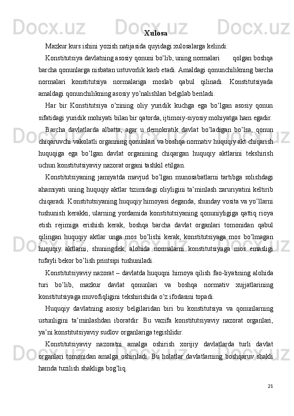 Xulosa
Mazkur kurs ishini yozish natijasida quyidagi xulosalarga kelindi: 
Konstitutsiya davlatning asosiy qonuni bo’lib, uning normalari       qolgan boshqa
barcha qonunlarga nisbatan ustuvorlik kasb etadi. Amaldagi qonunchilikning barcha
normalari   konstitutsiya   normalariga   moslab   qabul   qilinadi.   Konstitutsiyada
amaldagi qonunchilikning asosiy yo’nalishlari belgilab beriladi. 
Har   bir   Konstitutsiya   o’zining   oliy   yuridik   kuchga   ega   bo’lgan   asosiy   qonun
sifatidagi yuridik mohiyati bilan bir qatorda, ijtimoiy-siyosiy mohiyatga ham egadir.
Barcha   davlatlarda   albatta,   agar   u   demokratik   davlat   bo’ladigan   bo’lsa,   qonun
chiqaruvchi vakolatli organning qonunlari va boshqa normativ huquqiy akt chiqarish
huquqiga   ega   bo’lgan   davlat   organining   chiqargan   huquqiy   aktlarini   tekshirish
uchun konstitutsiyaviy nazorat organi tashkil etilgan. 
Konstitutsiyaning   jamiyatda   mavjud   bo’lgan   munosabatlarni   tartibga   solishdagi
ahamiyati uning huquqiy aktlar tizimidagi oliyligini ta’minlash zaruriyatini keltirib
chiqaradi. Konstitutsiyaning huquqiy himoyasi deganda, shunday vosita va yo’llarni
tushunish  kerakki, ularning  yordamida  konstitutsiyaning  qonuniyligiga qattiq  rioya
etish   rejimiga   erishish   kerak,   boshqa   barcha   davlat   organlari   tomonidan   qabul
qilingan   huquqiy   aktlar   unga   mos   bo’lishi   kerak,   konstitutsiyaga   mos   bo’lmagan
huquqiy   aktlarni,   shuningdek,   alohida   normalarni   konstitutsiyaga   mos   emasligi
tufayli bekor bo’lish printsipi tushuniladi. 
Konstitutsiyaviy nazorat – davlatda huquqni himoya qilish fao-liyatining alohida
turi   bo’lib,   mazkur   davlat   qonunlari   va   boshqa   normativ   xujjatlarining
konstitutsiyaga muvofiqligini tekshirishida o’z ifodasini topadi. 
Huquqiy   davlatning   asosiy   belgilaridan   biri   bu   konstitutsiya   va   qonunlarning
ustunligini   ta’minlashdan   iboratdir.   Bu   vazifa   konstitutsiyaviy   nazorat   organlari,
ya’ni konstitutsiyaviy sudlov organlariga tegishlidir. 
Konstitutsiyaviy   nazoratni   amalga   oshirish   xorijiy   davlatlarda   turli   davlat
organlari   tomonidan   amalga   oshiriladi.   Bu   holatlar   davlatlarning   boshqaruv   shakli
hamda tuzilish shakliga bog’liq. 
21
  