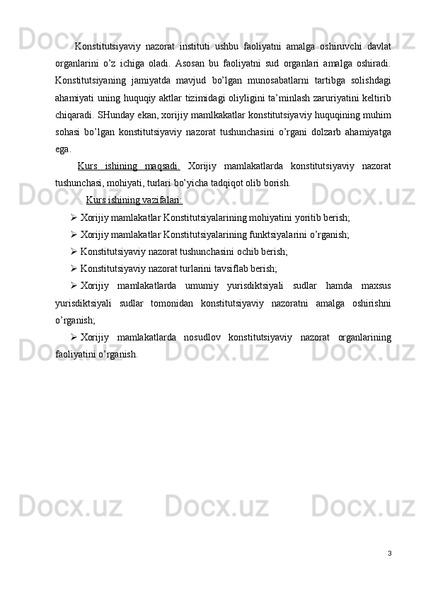   Konstitutsiyaviy   nazorat   instituti   ushbu   faoliyatni   amalga   oshiruvchi   davlat
organlarini   o’z   ichiga   oladi.   Asosan   bu   faoliyatni   sud   organlari   amalga   oshiradi.
Konstitutsiyaning   jamiyatda   mavjud   bo’lgan   munosabatlarni   tartibga   solishdagi
ahamiyati uning huquqiy aktlar tizimidagi oliyligini ta’minlash zaruriyatini keltirib
chiqaradi. SHunday ekan, xorijiy mamlkakatlar konstitutsiyaviy huquqining muhim
sohasi   bo’lgan   konstitutsiyaviy   nazorat   tushunchasini   o’rgani   dolzarb   ahamiyatga
ega. 
  Kurs   ishining   maqsadi.   Xorijiy   mamlakatlarda   konstitutsiyaviy   nazorat
tushunchasi, mohiyati, turlari bo’yicha tadqiqot olib borish. 
  Kurs ishining vazifalari:  
 Xorijiy mamlakatlar Konstitutsiyalarining mohiyatini yoritib berish; 
 Xorijiy mamlakatlar Konstitutsiyalarining funktsiyalarini o’rganish; 
 Konstitutsiyaviy nazorat tushunchasini ochib berish; 
 Konstitutsiyaviy nazorat turlarini tavsiflab berish; 
 Xorijiy   mamlakatlarda   umumiy   yurisdiktsiyali   sudlar   hamda   maxsus
yurisdiktsiyali   sudlar   tomonidan   konstitutsiyaviy   nazoratni   amalga   oshirishni
o’rganish; 
 Xorijiy   mamlakatlarda   nosudlov   konstitutsiyaviy   nazorat   organlarining
faoliyatini o’rganish. 
 
 
 
 
 
 
 
 
3
  