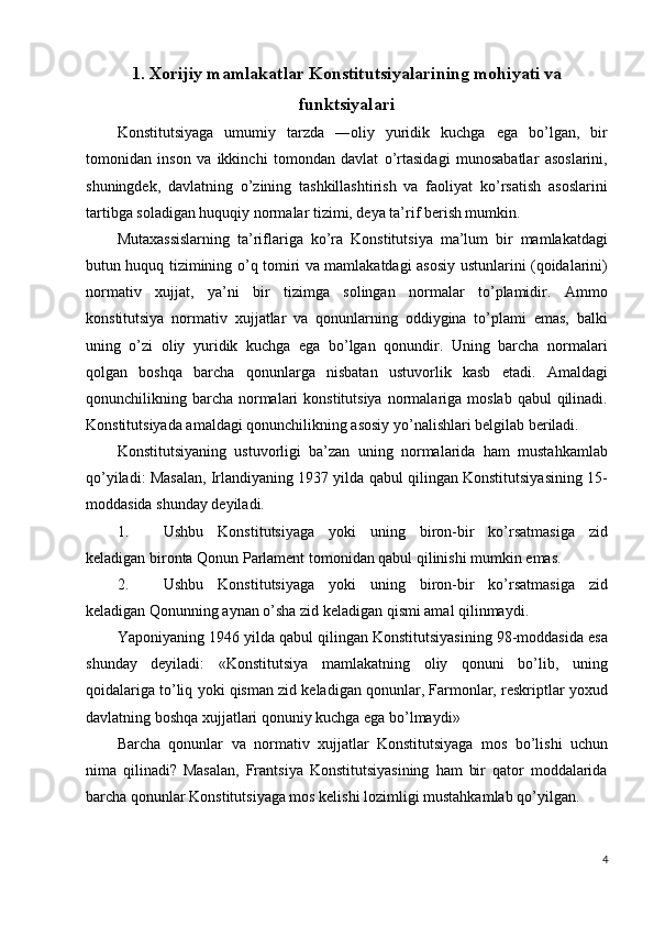 1.   Xorijiy mamlakatlar Konstitutsiyalarining mohiyati va
funktsiyalari
Konstitutsiyaga   umumiy   tarzda   ―oliy   yuridik   kuchga   ega   bo’lgan,   bir
tomonidan   inson   va   ikkinchi   tomondan   davlat   o’rtasidagi   munosabatlar   asoslarini,
shuningdek,   davlatning   o’zining   tashkillashtirish   va   faoliyat   ko’rsatish   asoslarini
tartibga soladigan huquqiy normalar tizimi, deya ta’rif berish mumkin. 
Mutaxassislarning   ta’riflariga   ko’ra   Konstitutsiya   ma’lum   bir   mamlakatdagi
butun huquq tizimining o’q tomiri va mamlakatdagi asosiy ustunlarini (qoidalarini)
normativ   xujjat,   ya’ni   bir   tizimga   solingan   normalar   to’plamidir.   Ammo
konstitutsiya   normativ   xujjatlar   va   qonunlarning   oddiygina   to’plami   emas,   balki
uning   o’zi   oliy   yuridik   kuchga   ega   bo’lgan   qonundir.   Uning   barcha   normalari
qolgan   boshqa   barcha   qonunlarga   nisbatan   ustuvorlik   kasb   etadi.   Amaldagi
qonunchilikning barcha  normalari  konstitutsiya   normalariga  moslab  qabul  qilinadi.
Konstitutsiyada amaldagi qonunchilikning asosiy yo’nalishlari belgilab beriladi. 
Konstitutsiyaning   ustuvorligi   ba’zan   uning   normalarida   ham   mustahkamlab
qo’yiladi: Masalan, Irlandiyaning 1937 yilda qabul qilingan Konstitutsiyasining 15-
moddasida shunday deyiladi. 
1. Ushbu   Konstitutsiyaga   yoki   uning   biron-bir   ko’rsatmasiga   zid
keladigan bironta Qonun Parlament tomonidan qabul qilinishi mumkin emas. 
2. Ushbu   Konstitutsiyaga   yoki   uning   biron-bir   ko’rsatmasiga   zid
keladigan Qonunning aynan o’sha zid keladigan qismi amal qilinmaydi. 
Yaponiyaning 1946 yilda qabul qilingan Konstitutsiyasining 98-moddasida esa
shunday   deyiladi:   «Konstitutsiya   mamlakatning   oliy   qonuni   bo’lib,   uning
qoidalariga to’liq yoki qisman zid keladigan qonunlar, Farmonlar, reskriptlar yoxud
davlatning boshqa xujjatlari qonuniy kuchga ega bo’lmaydi» 
Barcha   qonunlar   va   normativ   xujjatlar   Konstitutsiyaga   mos   bo’lishi   uchun
nima   qilinadi?   Masalan,   Frantsiya   Konstitutsiyasining   ham   bir   qator   moddalarida
barcha qonunlar Konstitutsiyaga mos kelishi lozimligi mustahkamlab qo’yilgan. 
4
  