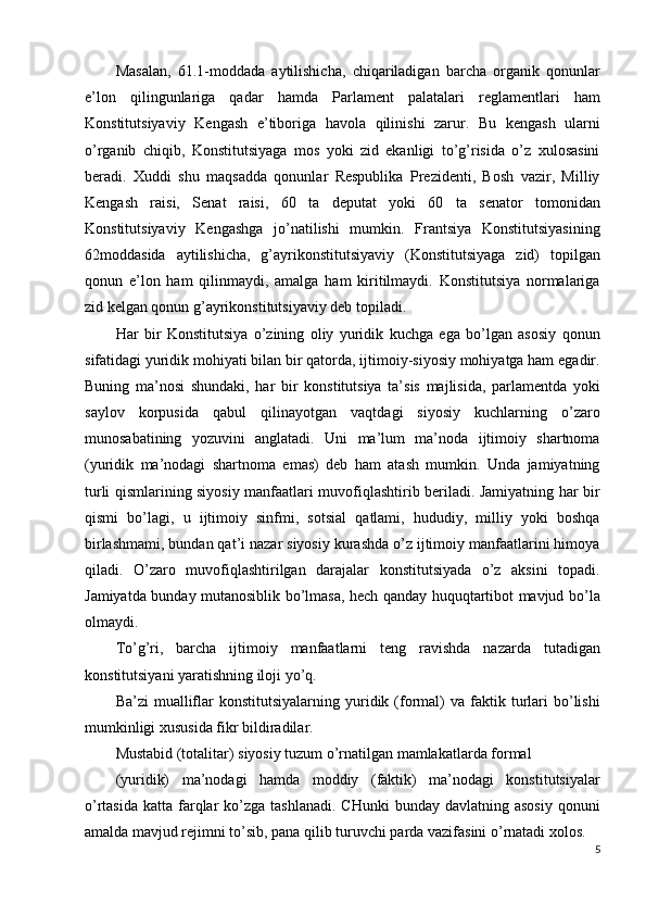 Masalan,   61.1-moddada   aytilishicha,   chiqariladigan   barcha   organik   qonunlar
e’lon   qilingunlariga   qadar   hamda   Parlament   palatalari   reglamentlari   ham
Konstitutsiyaviy   Kengash   e’tiboriga   havola   qilinishi   zarur.   Bu   kengash   ularni
o’rganib   chiqib,   Konstitutsiyaga   mos   yoki   zid   ekanligi   to’g’risida   o’z   xulosasini
beradi.   Xuddi   shu   maqsadda   qonunlar   Respublika   Prezidenti,   Bosh   vazir,   Milliy
Kengash   raisi,   Senat   raisi,   60   ta   deputat   yoki   60   ta   senator   tomonidan
Konstitutsiyaviy   Kengashga   jo’natilishi   mumkin.   Frantsiya   Konstitutsiyasining
62moddasida   aytilishicha,   g’ayrikonstitutsiyaviy   (Konstitutsiyaga   zid)   topilgan
qonun   e’lon   ham   qilinmaydi,   amalga   ham   kiritilmaydi.   Konstitutsiya   normalariga
zid kelgan qonun g’ayrikonstitutsiyaviy deb topiladi. 
Har   bir   Konstitutsiya   o’zining   oliy   yuridik   kuchga   ega   bo’lgan   asosiy   qonun
sifatidagi yuridik mohiyati bilan bir qatorda, ijtimoiy-siyosiy mohiyatga ham egadir.
Buning   ma’nosi   shundaki,   har   bir   konstitutsiya   ta’sis   majlisida,   parlamentda   yoki
saylov   korpusida   qabul   qilinayotgan   vaqtdagi   siyosiy   kuchlarning   o’zaro
munosabatining   yozuvini   anglatadi.   Uni   ma’lum   ma’noda   ijtimoiy   shartnoma
(yuridik   ma’nodagi   shartnoma   emas)   deb   ham   atash   mumkin.   Unda   jamiyatning
turli qismlarining siyosiy manfaatlari muvofiqlashtirib beriladi. Jamiyatning har bir
qismi   bo’lagi,   u   ijtimoiy   sinfmi,   sotsial   qatlami,   hududiy,   milliy   yoki   boshqa
birlashmami, bundan qat’i nazar siyosiy kurashda o’z ijtimoiy manfaatlarini himoya
qiladi.   O’zaro   muvofiqlashtirilgan   darajalar   konstitutsiyada   o’z   aksini   topadi.
Jamiyatda bunday mutanosiblik bo’lmasa, hech qanday huquqtartibot mavjud bo’la
olmaydi. 
To’g’ri,   barcha   ijtimoiy   manfaatlarni   teng   ravishda   nazarda   tutadigan
konstitutsiyani yaratishning iloji yo’q. 
Ba’zi  mualliflar  konstitutsiyalarning  yuridik  (formal)  va  faktik  turlari  bo’lishi
mumkinligi xususida fikr bildiradilar. 
Mustabid (totalitar) siyosiy tuzum o’rnatilgan mamlakatlarda formal
(yuridik)   ma’nodagi   hamda   moddiy   (faktik)   ma’nodagi   konstitutsiyalar
o’rtasida  katta  farqlar  ko’zga  tashlanadi.  CHunki   bunday  davlatning asosiy   qonuni
amalda mavjud rejimni to’sib, pana qilib turuvchi parda vazifasini o’rnatadi xolos. 
5
  