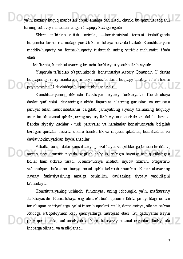 ya’ni nazariy huquq manbalari orqali amalga oshiriladi, chunki bu qonunlar tegishli
turning sohoviy manbalari singari huquqiy kuchga egadir. 
SHuni   ta’kidlab   o’tish   lozimki,   ―konstitutsiya   termini   ishlatilganda‖
ko’pincha formal ma’nodagi yuridik konstitutsiya nazarda tutiladi. Konstitutsiyani
moddiy-huquqiy   va   formal-huquqiy   tushunish   uning   yuridik   mohiyatini   ifoda
etadi. 
Ma’lumki, konstitutsiyaning birinchi funktsiyasi yuridik funktsiyadir. 
Yuqorida   ta’kidlab   o’tganimizdek,   konstitutsiya   Asosiy   Qonundir.   U   davlat
huquqining asosiy manbasi, ijtimoiy munosabatlarni huquqiy tartibga solish tizimi
poydevoridir. U davlatdagi huquq tartibot asosidir. 
Konstitutsiyaning   ikkinchi   funktsiyasi   siyosiy   funktsiyadir.   Konstitutsiya
davlat   qurilishini,   davlatning   alohida   fuqarolar,   ularning   guruhlari   va   umuman
jamiyat   bilan   munosabatlarini   belgilab,   jamiyatning   siyosiy   tizimining   huquqiy
asosi bo’lib xizmat qilishi, uning siyosiy funktsiyani ado etishidan dalolat beradi.
Barcha   siyosiy   kuchlar   -   turli   partiyalar   va   harakatlar   konstitutsiyada   belgilab
berilgan   qoidalar   asosida   o’zaro   hamkorlik   va   raqobat   qiladilar,   kurashadilar   va
davlat hokimiyatidan foydalanadilar. 
Albatta, bu qoidalar konstitutsiyaga real hayot voqeliklariga binoan kiritiladi,
ammo   avval   konstitutsiyada   belgilab   qo’yilib,   so’ngra   hayotga   tatbiq   etiladigan
hollar   ham   uchrab   turadi.   Konsti-tutsiya   islohoti   saylov   tizimini   o’zgartirib
yuboradigan   holatlarni   bunga   misol   qilib   keltirish   mumkin.   Konstitutsiyaning
siyosiy   funktsiyasining   amalga   oshirilishi   davlatning   siyosiy   yaxlitligini
ta’minlaydi. 
Konstitutsiyaning   uchinchi   funktsiyasi   uning   ideologik,   ya’ni   mafkuraviy
funktsiyasidir.   Konstitutsiya   eng   obru-e’tiborli   qonun   sifatida   jamiyatdagi   umum
tan olingan qadriyatlarga, ya’ni inson huquqlari, mulk, demokratiya, oila va ba’zan
Xudoga   e’tiqod-iymon   kabi   qadriyatlarga   murojaat   etadi.   Bu   qadriyatlar   keyin
joriy   qonunlarda,   sud   amaliyotida,   konstitutsiyaviy   nazorat   organlari   faoliyatida
inobatga olinadi va tasdiqlanadi. 
7
  