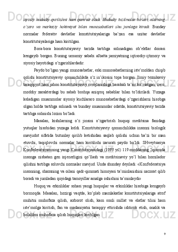 siyosiy hududiy qurilishni ham qamrab oladi. Hududiy tuzilmalar turlari, ularning
o’zaro   va   markaziy   hokimiyat   bilan   munosabatlari   shu   jumlaga   kiradi.   Bunday
normalar   federativ   davlatlar   konstitutsiyalariga   ba’zan   esa   unitar   davlatlar
konstitutsiyalariga ham kiritilgan. 
Bora-bora   konstitutsiyaviy   tarzda   tartibga   solinadigan   ob’ektlar   doirasi
kengayib   borgan.   Buning   umumiy   sababi   albatta   jamiyatning   iqtisodiy-ijtimoiy   va
siyosiy hayotidagi o’zgarishlardadir. 
Paydo bo’lgan yangi munosabatlar, eski munosabatlarning iste’moldan chiqib
qolishi  konstitutsiyaviy   qonunchilikda  o’z   in’ikosini  topa  borgan.  Ilmiy  texnikaviy
taraqqiyot ham jahon konstitutsiyaviy rivojlanishiga barakali ta’sir ko’rsatgan, zero,
moddiy   xarakterdagi   bu   sabab   boshqa   aniqroq   sabablar   bilan   to’ldiriladi.   Yuzaga
keladigan   muammolar   siyosiy   kuchlararo   munosabatlardagi   o’zgarishlarni   hisobga
olgan holda tartibga solinadi va bunday muammolar odatda, konstitutsiyaviy tarzda
tartibga solinishi lozim bo’ladi. 
Masalan,   kishilarning   o’z   jinsini   o’zgartirish   huquqi   meditsina   fanidagi
yutuqlar   hisobidan   yuzaga   keldi.   Konstitutsiyaviy   qonunchilikka   insonni   biologik
mavjudot   sifatida   butunlay   qirilib   ketishidan   saqlab   qolishi   uchun   ba’zi   bir   man
etuvchi,   taqiqlovchi   normalar   ham   kiritilishi   zarurati   paydo   bo’ldi.   SHveytsariya
Konfederatsiyasining yangi Konstitutsiyasidagi (1999 yil) 119-moddaning 2qismida
insonga   nisbatan   gen   injenerligini   qo’llash   va   meditsinaviy   yo’l   bilan   homilador
qilishni tartibga soluvchi normalar mavjud. Unda shunday deyiladi: «Konfederatsiya
insonning, shaxsning va oilani qadr-qimmati himoyasi ta’minlanishini nazorat qilib
boradi va jumladan quyidagi tamoyillar amalga oshishini ta’minlaydi» 
Huquq va erkinliklar  sohasi  yangi  huquqlar va erkinliklar hisobiga kengayib
bormoqda.   Masalan,   hozirgi   vaqtda,   ko’plab   mamlakatlar   konstitutsiyalariga   atrof
muhitni   muhofaza   qilish,   axborot   olish,   kam   sonli   millat   va   elatlar   tilini   ham
iste’molga   kiritish,   fan   va   madaniyatni   taraqqiy   ettirishda   ishtirok   etish,   onalik   va
bolalikni muhofaza qilish huquqlari kiritilgan. 
9
  