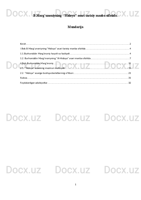 B.Маrg’unoniyning  “Hidoya” asari tarixiy manba sifatida.
Mundarija
Kirish ............................................................................................................................................................ 2
I.Bob.B.Маrg’unoniyning “Hidoya” asari tarixiy manba sifatida. ................................................................. 4
1.1.Burhoniddin Marg’inoniy hayoti va faoliyati .......................................................................................... 4
1.2. Burhoniddin Margʼinoniyning “Al-Hidoya” asari manba sifatida .......................................................... 7
II.Bob.Burhoniddin Marg’inoniy ................................................................................................................ 15
2.1. “Hidoya” asarining mazmun mohoyati ............................................................................................... 15
2.2. “Hidoya” asariga boshqa davlatlarning e’tibori .................................................................................. 21
Xulosa ........................................................................................................................................................ 31
Foydalanilgan adabiyotlar .......................................................................................................................... 32
1 