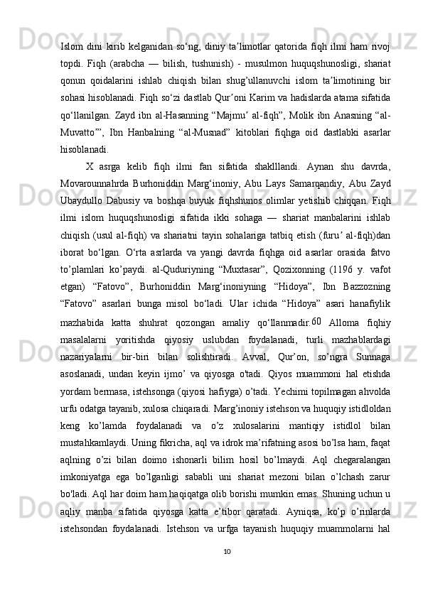 Islom   dini   kirib   kelganidan   so‘ng,   diniy   ta limotlar   qatorida   fiqh   ilmi   ham   rivojʼ
topdi.   Fiqh   (arabcha   —   bilish,   tushunish)   -   musulmon   huquqshunosligi,   shariat
qonun   qoidalarini   ishlab   chiqish   bilan   shug’ullanuvchi   islom   ta limotining   bir	
ʼ
sohasi hisoblanadi. Fiqh so‘zi dastlab Qur oni Karim va hadislarda atama sifatida	
ʼ
qo‘llanilgan.   Zayd   ibn   al-Hasanning   “Majmu   al-fiqh”,   Molik   ibn   Anasning   “al-	
ʼ
Muvatto ”,   Ibn   Hanbalning   “al-Musnad”   kitoblari   fiqhga   oid   dastlabki   asarlar	
ʼ
hisoblanadi. 
  X   asrga   kelib   fiqh   ilmi   fan   sifatida   shaklllandi.   Aynan   shu   davrda,
Movarounnahrda   Burhoniddin   Marg‘inoniy,   Abu   Lays   Samarqandiy,   Abu   Zayd
Ubaydullo   Dabusiy   va   boshqa   buyuk   fiqhshunos   olimlar   yetishib   chiqqan.   Fiqh
ilmi   islom   huquqshunosligi   sifatida   ikki   sohaga   ―   shariat   manbalarini   ishlab
chiqish   (usul   al-fiqh)   va   shariatni   tayin   sohalariga   tatbiq   etish   (furu   al-fiqh)dan	
ʼ
iborat   bo‘lgan.   O‘rta   asrlarda   va   yangi   davrda   fiqhga   oid   asarlar   orasida   fatvo
to’plamlari   ko’paydi.   al-Quduriyning   “Muxtasar”,   Qozixonning   (1196   y.   vafot
etgan)   “Fatovo”,   Burhoniddin   Marg‘inoniyning   “Hidoya”,   Ibn   Bazzozning
“Fatovo”   asarlari   bunga   misol   bo‘ladi.   Ular   ichida   “Hidoya”   asari   hanafiylik
mazhabida   katta   shuhrat   qozongan   amaliy   qo‘llanmadir. 60
  Alloma   fiqhiy
masalalarni   yoritishda   qiyosiy   uslubdan   foydalanadi,   turli   mazhablardagi
nazariyalarni   bir-biri   bilan   solishtiradi.   Avval,   Qur’on,   so’ngra   Sunnaga
asoslanadi,   undan   keyin   ijmo’   va   qiyosga   o'tadi.   Qiyos   muammoni   hal   etishda
yordam bermasa, istehsonga (qiyosi hafiyga) o’tadi. Yechimi topilmagan ahvolda
urfu odatga tayanib, xulosa chiqaradi. Marg’inoniy istehson va huquqiy istidloldan
keng   ko’lamda   foydalanadi   va   o’z   xulosalarini   mantiqiy   istidlol   bilan
mustahkamlaydi. Uning fikricha, aql va idrok ma’rifatning asosi bo’lsa ham, faqat
aqlning   o’zi   bilan   doimo   ishonarli   bilim   hosil   bo’lmaydi.   Aql   chegaralangan
imkoniyatga   ega   bo’lganligi   sababli   uni   shariat   mezoni   bilan   o’lchash   zarur
bo'ladi. Aql har doim ham haqiqatga olib borishi mumkin emas. Shuning uchun u
aqliy   manba   sifatida   qiyosga   katta   e’tibor   qaratadi.   Ayniqsa,   ko’p   o’rinlarda
istehsondan   foydalanadi.   Istehson   va   urfga   tayanish   huquqiy   muammolarni   hal
10 