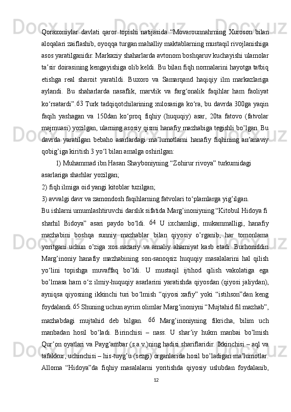 Qoraxoniylar   davlati   qaror   topishi   natijasida   “Movarounnahrning   Xuroson   bilan
aloqalari zaiflashib, oyoqqa turgan mahalliy maktablarning mustaqil rivojlanishiga
asos yaratilganidir. Markaziy shaharlarda avtonom boshqaruv kuchayishi ulamolar
ta sir doirasining kengayishiga olib keldi. Bu bilan fiqh normalarini hayotga tatbiqʼ
etishga   real   sharoit   yaratildi.   Buxoro   va   Samarqand   haqiqiy   ilm   markazlariga
aylandi.   Bu   shaharlarda   nasaflik,   marvlik   va   farg onalik   faqihlar   ham   faoliyat	
ʻ
ko rsatardi”.	
ʻ 63
  Turk tadqiqotchilarining xulosasiga ko ra, bu davrda 300ga yaqin	ʻ
faqih   yashagan   va   150dan   ko proq   fiqhiy   (huquqiy)   asar,   20ta   fatovo   (fatvolar	
ʻ
majmuasi) yozilgan, ularning asosiy qismi hanafiy mazhabiga tegishli bo’lgan. Bu
davrda   yaratilgan   bebaho   asarlardagi   ma lumotlarni   hanafiy   fiqhining   an anaviy	
ʼ ʼ
qobig’iga kiritish 3 yo l bilan amalga oshirilgan:	
ʻ
1) Muhammad ibn Hasan Shayboniyning “Zohirur rivoya” turkumidagi 
asarlariga sharhlar yozilgan;
2) fiqh ilmiga oid yangi kitoblar tuzilgan;
3) avvalgi davr va zamondosh faqihlarning fatvolari to plamlarga yig’ilgan.	
ʻ
Bu ishlarni umumlashtiruvchi darslik sifatida Marg’inoniyning “Kitobul Hidoya fi
sharhil   Bidoya”   asari   paydo   bo ldi.  	
ʻ 64
  U   ixchamligi,   mukammalligi,   hanafiy
mazhabini   boshqa   sunniy   mazhablar   bilan   qiyosiy   o’rganib,   har   tomonlama
yoritgani   uchun   o’ziga   xos   nazariy   va   amaliy   ahamiyat   kasb   etadi.   Burhoniddin
Marg’inoniy   hanafiy   mazhabining   son-sanoqsiz   huquqiy   masalalarini   hal   qilish
yo lini   topishga   muvaffaq   bo’ldi.   U   mustaqil   ijtihod   qilish   vakolatiga   ega	
ʻ
bo’lmasa  ham  o z ilmiy-huquqiy asarlarini  yaratishda qiyosdan  (qiyosi  jaliydan),	
ʻ
ayniqsa   qiyosning   ikkinchi   turi   bo lmish   “qiyosi   xafiy”   yoki   “istihson”dan   keng	
ʻ
foydalandi. 65
 Shuning uchun ayrim olimlar Marg inoniyni “Mujtahid fil mazhab”,	
ʻ
mazhabdagi   mujtahid   deb   bilgan.   66
  Marg’inoniyning   fikricha,   bilim   uch
manbadan   hosil   bo ladi.   Birinchisi   –   nass.   U   shar iy   hukm   manbai   bo’lmish	
ʻ ʼ
Qur on oyatlari va Payg ambar (s.a.v.)ning hadisi shariflaridir. Ikkinchisi – aql va	
ʼ ʻ
tafakkur, uchinchisi – his-tuyg’u (sezgi) organlarida hosil bo’ladigan ma lumotlar.	
ʼ
Alloma   “Hidoya”da   fiqhiy   masalalarni   yoritishda   qiyosiy   uslubdan   foydalanib,
12 