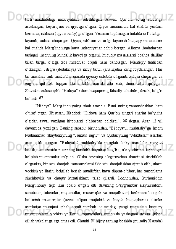 turli   mazhabdagi   nazariyalarni   solishtirgan.   Avval,   Qur on,   so ng   sunnatgaʼ ʻ
asoslangan,  keyin  ijmo  va  qiyosga   o’tgan.  Qiyos   muammoni   hal   etishda   yordam
bermasa, istihson (qiyosi xafiy)ga o tgan. Yechimi topilmagan holatda urf-odatga	
ʻ
tayanib, xulosa  chiqargan.  Qiyos, istihson  va urfga tayanish  huquqiy masalalarni
hal   etishda   Marg’inoniyga   katta   imkoniyatlar   ochib  bergan.   Alloma   ibodatlardan
tashqari insonning kundalik hayotiga tegishli huquqiy masalalarni boshqa dalillar
bilan   birga,   o’ziga   xos   mezonlar   orqali   ham   baholagan.   Mantiqiy   tahlildan
o’tkazgan.   Istiqro   (deduksiya)   va   ilmiy   tahlil   (analiz)dan   keng   foydalangan.   Har
bir masalani turli mazhablar orasida qiyosiy uslubda o rganib, xulosa chiqargan va	
ʻ
eng   ma qul   deb   topgan   fikrini   tahlil   oxirida   zikr   etib,   shuni   ustun   qo’ygan.	
ʼ
Shundan xulosa qilib “Hidoya” islom huquqining falsafiy tahlilidir, desak, to g ri	
ʻ ʻ
bo ladi. 	
ʻ 67
  “Hidoya”   Marg inoniyning   shoh   asaridir.   Buni   uning   zamondoshlari   ham	
ʻ
e tirof   etgan.   Xususan,   Xaddod:   “Hidoya   ham   Qur on   singari   shariat   bo’yicha	
ʼ ʼ
o’zidan   avval   yozilgan   kitoblarni   e tibordan   qoldirdi”,  	
ʼ 68
  degan.   Asar   13   yil
davomida   yozilgan.   Buning   sababi:   birinchidan,   “Bidoyatul   mubtadiy”ga   Imom
Muhammad   Shayboniyning   “Jomius   sag’ir”   va   Quduriyning   “Muxtasar”   asarlari
asos   qilib   olingan.   “Bidoyatul   mubtadiy”da   minglab   far iy   masalalar   mavjud	
ʼ
bo’lib, ular orasida insonning kundalik hayotiga bog’liq, o’z yechimini topmagan
ko’plab muammolar ko’p edi. O’sha davrning o zgaruvchan sharoitini sinchiklab	
ʻ
o’rganish, birinchi darajali muammolarni ikkinchi darajalisidan ajratib olib, ularni
yechish   yo’llarini   belgilab   berish   muallifdan   katta   diqqat-e tibor,   har   tomonlama	
ʼ
sinchkovlik   va   chuqur   kuzatishlarni   talab   qilardi.   Ikkinchidan,   Burhoniddin
Marg’inoniy   fiqh   ilmi   bosib   o’tgan   olti   davrning   (Payg ambar   alayhissalom,
ʻ
sahobalar,   tobeinlar,   mujtahidlar,   muxarrijlar   va   muqallidlar)   beshinchi   bosqichi
bo’lmish   muxarrijlar   (avval   o tgan   mujtahid   va   buyuk   huquqshunos   olimlar	
ʻ
asarlariga   murojaat   qilish   orqali   mazhab   doirasidagi   yangi   murakkab   huquqiy
muammolarni   yechish   yo’llarini   topuvchilar)   zamonida   yashagani   uchun   ijtihod
qilish vakolatiga ega emas edi. Chunki IV hijriy asrning boshida (milodiy X asrda)
13 