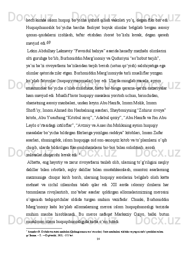 hech kimda islom huquqi bo yicha ijtihod qilish vakolati yo’q, degan fikr bor edi.ʻ
Huquqshunoslik   bo’yicha   barcha   faoliyat   buyuk   olimlar   belgilab   bergan   asosiy
qonun-qoidalarni   izohlash,   tafsir   etishdan   iborat   bo’lishi   kerak,   degan   qarash
mavjud edi. 69
 Lekin Abdulhay Laknaviy “Favoidul bahiya” asarida hanafiy mazhabi olimlarini 
olti guruhga bo lib, Burhoniddin Marg’inoniy va Quduriyni “as hobut tarjih”, 	
ʻ ʼ
ya ni ba zi rivoyatlarni ba zilaridan tarjih berish (ustun qo yish) salohiyatiga ega 	
ʼ ʼ ʼ ʻ
olimlar qatorida zikr etgan. Burhoniddin Marg’inoniyda turli mualliflar yozgan 
ko plab fatovolar (huquqiy majmualar) bor edi. Ularda minglab masala, ayrim 
ʻ
muammolar bo’yicha o’nlab mulohaza, hatto bir-biriga qarama-qarshi nazariyalar 
ham mavjud edi. Muallif biror huquqiy masalani yoritish uchun, birinchidan, 
shariatning asosiy manbalari, undan keyin Abu Hanifa, Imom Molik, Imom 
Shofi iy, Imom Ahmad ibn Hanbalning asarlari, Shayboniyning “Zohirur rivoya” 	
ʼ
kitobi, Abu Yusufning “Kitobul xiroj”, “Adabul qoziy”, “Abu Hanifa va Ibn Abu 
Laylo o rtasidagi ixtiloflar”, “Avzoiy va Anas ibn Molikning ayrim huquqiy 	
ʻ
masalalar bo yicha bildirgan fikrlariga yozilgan raddiya” kitoblari, Imom Zufar 	
ʻ
asarlari, shuningdek, islom huquqiga oid son-sanoqsiz kitob va to’plamlarni o’qib 
chiqib, ularda bildirilgan fikr-mulohazalarni bir-biri bilan solishtirib, asosli 
xulosalar chiqarishi kerak edi.  3
 Albatta, eng hayotiy va zarur rivoyatlarni tanlab olib, ularning to’g’riligini naqliy
dalillar   bilan   isbotlab,   aqliy   dalillar   bilan   mustahkamlash,   mumtoz   asarlarning
mazmuniga   chuqur   kirib   borib,   ularning   huquqiy   asoslarini   belgilab   olish   katta
mehnat   va   izchil   izlanishni   talab   qilar   edi.   XII   asrda   islomiy   ilmlarni   har
tomonlama   rivojlantirib,   mo’tabar   asarlar   qoldirgan   allomalarimizning   merosini
o’rganish   tadqiqotchilar   oldida   turgan   muhim   vazifadir.   Chunki,   Burhoniddin
Marg inoniy   kabi   ko’plab   allomalarning   merosi   islom   huquqshunosligi   tarixida	
ʻ
muhim   manba   hisoblanadi.   Bu   meros   nafaqat   Markaziy   Osiyo,   balki   butun
musulmon olami huquqshunosligida katta o rin tutadi.	
ʻ
3
  Axmedov B. O’zbekiston tarixi manbalari (Qadimgi zamon va o’rta asrlar): Tarix mualimlari, talabalar va yuqori sinf o’quvchilari uchun 
qo’llanma. – T.: ―O’qituvchi , 2021, - 352 bet.	
‖
14 