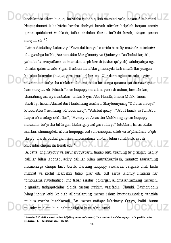 hech kimda islom huquqi bo yicha ijtihod qilish vakolati yo’q, degan fikr bor edi.ʻ
Huquqshunoslik   bo’yicha   barcha   faoliyat   buyuk   olimlar   belgilab   bergan   asosiy
qonun-qoidalarni   izohlash,   tafsir   etishdan   iborat   bo’lishi   kerak,   degan   qarash
mavjud edi. 69
 Lekin Abdulhay Laknaviy “Favoidul bahiya” asarida hanafiy mazhabi olimlarini 
olti guruhga bo lib, Burhoniddin Marg’inoniy va Quduriyni “as hobut tarjih”, 	
ʻ ʼ
ya ni ba zi rivoyatlarni ba zilaridan tarjih berish (ustun qo yish) salohiyatiga ega 	
ʼ ʼ ʼ ʻ
olimlar qatorida zikr etgan. Burhoniddin Marg’inoniyda turli mualliflar yozgan 
ko plab fatovolar (huquqiy majmualar) bor edi. Ularda minglab masala, ayrim 
ʻ
muammolar bo’yicha o’nlab mulohaza, hatto bir-biriga qarama-qarshi nazariyalar 
ham mavjud edi. Muallif biror huquqiy masalani yoritish uchun, birinchidan, 
shariatning asosiy manbalari, undan keyin Abu Hanifa, Imom Molik, Imom 
Shofi iy, Imom Ahmad ibn Hanbalning asarlari, Shayboniyning “Zohirur rivoya” 	
ʼ
kitobi, Abu Yusufning “Kitobul xiroj”, “Adabul qoziy”, “Abu Hanifa va Ibn Abu 
Laylo o rtasidagi ixtiloflar”, “Avzoiy va Anas ibn Molikning ayrim huquqiy 	
ʻ
masalalar bo yicha bildirgan fikrlariga yozilgan raddiya” kitoblari, Imom Zufar 	
ʻ
asarlari, shuningdek, islom huquqiga oid son-sanoqsiz kitob va to’plamlarni o’qib 
chiqib, ularda bildirilgan fikr-mulohazalarni bir-biri bilan solishtirib, asosli 
xulosalar chiqarishi kerak edi.  3
 Albatta, eng hayotiy va zarur rivoyatlarni tanlab olib, ularning to’g’riligini naqliy
dalillar   bilan   isbotlab,   aqliy   dalillar   bilan   mustahkamlash,   mumtoz   asarlarning
mazmuniga   chuqur   kirib   borib,   ularning   huquqiy   asoslarini   belgilab   olish   katta
mehnat   va   izchil   izlanishni   talab   qilar   edi.   XII   asrda   islomiy   ilmlarni   har
tomonlama   rivojlantirib,   mo’tabar   asarlar   qoldirgan   allomalarimizning   merosini
o’rganish   tadqiqotchilar   oldida   turgan   muhim   vazifadir.   Chunki,   Burhoniddin
Marg inoniy   kabi   ko’plab   allomalarning   merosi   islom   huquqshunosligi   tarixida	
ʻ
muhim   manba   hisoblanadi.   Bu   meros   nafaqat   Markaziy   Osiyo,   balki   butun
musulmon olami huquqshunosligida katta o rin tutadi.	
ʻ
3
  Axmedov B. O’zbekiston tarixi manbalari (Qadimgi zamon va o’rta asrlar): Tarix mualimlari, talabalar va yuqori sinf o’quvchilari uchun 
qo’llanma. – T.: ―O’qituvchi , 2021, - 352 bet.	
‖
14