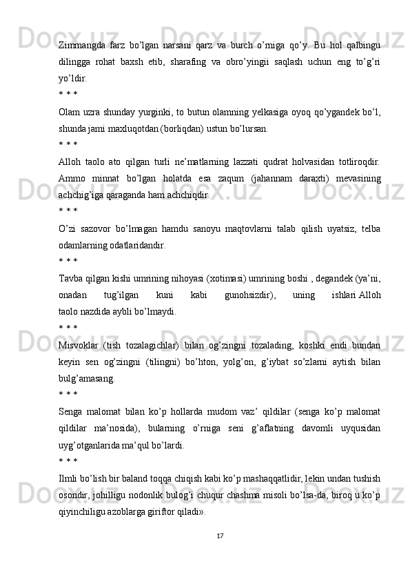 Zimmangda   farz   bo’lgan   narsani   qarz   va   burch   o’rniga   qo’y.   Bu   hol   qalbingu
dilingga   rohat   baxsh   etib,   sharafing   va   obro’yingii   saqlash   uchun   eng   to’g’ri
yo’ldir.
* * *
Olam uzra shunday yurginki, to butun olamning yelkasiga oyoq qo’ygandek bo’l,
shunda jami maxluqotdan (borliqdan) ustun bo’lursan.
* * *
Alloh   taolo   ato   qilgan   turli   ne’matlarning   lazzati   qudrat   holvasidan   totliroqdir.
Ammo   minnat   bo’lgan   holatda   esa   zaqum   (jahannam   daraxti)   mevasining
achchig’iga qaraganda ham achchiqdir.
* * *
O’zi   sazovor   bo’lmagan   hamdu   sanoyu   maqtovlarni   talab   qilish   uyatsiz,   telba
odamlarning odatlaridandir.
* * *
Tavba qilgan kishi umrining nihoyasi (xotimasi) umrining boshi , degandek (ya’ni,
onadan   tug’ilgan   kuni   kabi   gunohsizdir),   uning   ishlari   Alloh
taolo nazdida aybli bo’lmaydi.
* * *
Misvoklar   (tish   tozalagichlar)   bilan   og’zingni   tozalading,   koshki   endi   bundan
keyin   sen   og’zingni   (tilingni)   bo’hton,   yolg’on,   g’iybat   so’zlarni   aytish   bilan
bulg’amasang.
* * *
Senga   malomat   bilan   ko’p   hollarda   mudom   vaz’   qildilar   (senga   ko’p   malomat
qildilar   ma’nosida),   bularning   o’rniga   seni   g’aflatning   davomli   uyqusidan
uyg’otganlarida ma’qul bo’lardi.
* * *
Ilmli bo’lish bir baland toqqa chiqish kabi ko’p mashaqqatlidir, lekin undan tushish
osondir, johilligu nodonlik bulog’i chuqur chashma misoli bo’lsa-da, biroq u ko’p
qiyinchiligu azoblarga giriftor qiladi».
17 