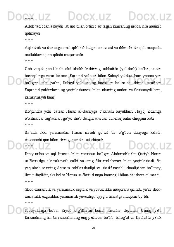 * * *
Alloh taolodan astoydil istisno bilan o’tinib so’ragan kimsaning nidosi sira noumid
qolmaydi.
* * *
Aql-idrok va shariatga amal qilib ish tutgan banda asl va ikkinchi darajali maqsadu
matlablarini jam qilishi muqarrardir.
* * *
Goh   vaqtda   johil   kishi   akd-idrokli   kishining   suhbatida   (yo’ldosh)   bo’lur,   undan
boshqalarga   zarar   kelmas,   Faroqid   yulduzi   bilan   Suhayl   yulduzi   ham   yonma-yon
bo’lgani   kabi   (ya’ni,   Suhayl   yulduzining   kuchi   oz   bo’lsa-da,   shimol   tarafidan
Faproqid yulduzlarining yaqinlashuvchi bilan ularning nurlari zaiflashmaydi ham,
kamaymaydi ham).
* * *
Ko’pincha   yoki   ba’zan   Hasan   al-Basriyga   o’xshash   buyuklarni   Hajjoj   Zolimga
o’xshashlar tug’adilar, go’yo sho’r dengiz suvidan dur-marjonlar chiqqani kabi.
* * *
Ba’zida   ikki   yaramasdan   Hasan   misoli   go’zal   bir   o’g’lon   dunyoga   keladi,
chunonchi qon bilan etning orasidan sut chiqadi.
* * *
Ilmiy-urfon   va   aql-farosati   bilan   mashhur   bo’lgan   Abdumalik   ibn   Qariyb   Horun
ur-Rashidga   o’z   zakovatli   qalbi   va   keng   fikr   mulohazasi   bilan   yaqinlashadi.   Bu
yaqinlashuv   uning   Asmam   qabilasidanligi   va   sharif   nasabli   ekanligidan   bo’lmay,
ilmi tufaylidir, aks holda Horun ur-Rashid unga barmog’i bilan-da ishora qilmasdi.
* * *
Shod-xurramlik va yaramaslik ezgulik va yovuzlikka muqorana qilindi, ya’ni shod-
xurramlik ezgulikka, yaramaslik yovuzligu qayg’u hasratga muqorin bo’ldi.
* * *
Rivoyatlarga   ko’ra,   Ziyod   o’g’illarini   komil   insonlar   deydilar.   Uning   yetti
farzandining har biri shoirlarning eng peshvosi bo’lib, balog’at va fasohatda yetuk
20 