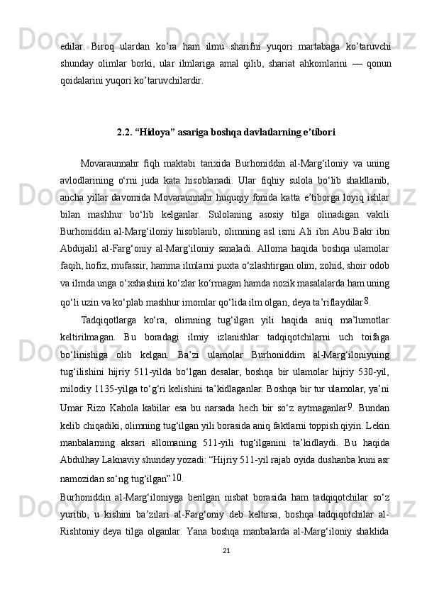 edilar.   Biroq   ulardan   ko’ra   ham   ilmu   sharifni   yuqori   martabaga   ko’taruvchi
shunday   olimlar   borki,   ular   ilmlariga   amal   qilib,   shariat   ahkomlarini   —   qonun
qoidalarini yuqori ko’taruvchilardir.
2.2.  “ Hidoya ”  asariga boshqa davlatlarning e’tibori
Movaraunnahr   fiqh   maktabi   tarixida   Burhoniddin   al-Marg‘iloniy   va   uning
avlodlarining   o‘rni   juda   kata   hisoblanadi.   Ular   fiqhiy   sulola   bo‘lib   shakllanib,
ancha  yillar   davomida  Movaraunnahr  huquqiy  fonida  katta  e’tiborga  loyiq  ishlar
bilan   mashhur   bo‘lib   kelganlar.   Sulolaning   asosiy   tilga   olinadigan   vakili
Burhoniddin   al-Marg‘iloniy   hisoblanib,   olimning   asl   ismi   Ali   ibn   Abu   Bakr   ibn
Abdujalil   al-Farg‘oniy   al-Marg‘iloniy   sanaladi.   Alloma   haqida   boshqa   ulamolar
faqih, hofiz, mufassir, hamma ilmlarni puxta o‘zlashtirgan olim, zohid, shoir odob
va ilmda unga o‘xshashini ko‘zlar ko‘rmagan hamda nozik masalalarda ham uning
qo‘li uzin va ko‘plab mashhur imomlar qo‘lida ilm olgan, deya ta’riflaydilar 8
.
Tadqiqotlarga   ko‘ra,   olimning   tug‘ilgan   yili   haqida   aniq   ma’lumotlar
keltirilmagan.   Bu   boradagi   ilmiy   izlanishlar   tadqiqotchilarni   uch   toifaga
bo‘linishiga   olib   kelgan.   Ba’zi   ulamolar   Burhoniddim   al-Marg‘iloniyning
tug‘ilishini   hijriy   511-yilda   bo‘lgan   desalar,   boshqa   bir   ulamolar   hijriy   530-yil,
milodiy 1135-yilga to‘g‘ri kelishini ta’kidlaganlar. Boshqa bir tur ulamolar, ya’ni
Umar   Rizo   Kahola   kabilar   esa   bu   narsada   hech   bir   so‘z   aytmaganlar 9
.   Bundan
kelib chiqadiki, olimning tug‘ilgan yili borasida aniq faktlarni toppish qiyin. Lekin
manbalarning   aksari   allomaning   511-yili   tug‘ilganini   ta’kidlaydi.   Bu   haqida
Abdulhay Laknaviy shunday yozadi: “Hijriy 511-yil rajab oyida dushanba kuni asr
namozidan so‘ng tug‘ilgan” 10
.
Burhoniddin   al-Marg‘iloniyga   berilgan   nisbat   borasida   ham   tadqiqotchilar   so‘z
yuritib,   u   kishini   ba’zilari   al-Farg‘oniy   deb   keltirsa,   boshqa   tadqiqotchilar   al-
Rishtoniy   deya   tilga   olganlar.   Yana   boshqa   manbalarda   al-Marg‘iloniy   shaklida
21 