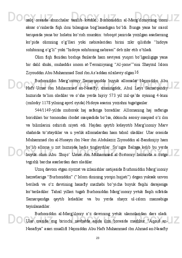 xalq   orasida   shunchalar   tanilib   ketdiki,   Burhoniddin   al-Marg‘iloniyning   nomi
aksar   o‘rinlarda   fiqh   ilmi   bilangina   bog‘lanadigan   bo‘ldi.   Bunga   yana   bir   misol
tariqasida yana bir holatni ko‘rish mumkin: toboqot janirida yozilgan asarlarning
ko‘pida   olimning   o‘g‘llari   yoki   nabiralaridan   birini   zikr   qilishda   “hidoya
sohibining o‘g‘li” yoki “hidoya sohibining nabirasi” deb zikr etib o‘tiladi.
Olim   fiqh   fanidan   boshqa   fanlarda   ham   saviyasi   yuqori   bo‘lganligiga   yana
bir   dalil   shuki,   muhaddis   imom   at-Termiziyning   “Al-jome’”sini   Shayxul   Islom
Ziyouddin Abu Muhammad Soid ibn As’addan silsilaviy olgan 16
.
Burhoniddin   Marg‘inoniy   Samarqandda   buyuk   allomalar   Najmiddin   Abu
Hafs   Umar   ibn   Muhammad   an-Nasafiy,   shuningdek,   Abul   Lays   Samarqandiy
huzurida   ta’lim   oladilar   va   o‘sha   yerda   hijriy   573   yil   zul-qa’da   oyining   4-kuni
(milodiy 1178 yilning aprel oyida) Hidoya asarini yozishni tugatganlar.
544/1149-yilda   muborak   haj   safariga   boradilar.   Allomaning   haj   safariga
borishlari bir tomondan ibodat maqsadida bo‘lsa, ikkinchi asosiy maqsad o‘z ilm
va   bilimlarini   oshirish   niyati   edi.   Hajdan   qaytib   kelayotib   Marg‘inoniy   Marv
shahrida   to‘xtaydilar   va   u   yerlik   allomalardan   ham   tahsil   oladilar.   Ular   orasida
Muhammad  ibn  al-Husayn   ibn  Nasr  ibn  Abdulaziz  Ziyouddin  al-Bandinijiy   ham
bo‘lib   alloma   u   zot   huzurida   hadis   tinglaydilar.   So‘ngra   Balxga   kelib   bu   yerda
buyuk   olim   Abu   Shujo‘   Umar   ibn   Muhammad   al-Bistomiy   huzurida   u   zotga
tegishli barcha asarlardan dars oladilar.
Uzoq davom etgan riyozat va izlanishlar natijasida Burhoniddin Marg‘inoniy
hazratlariga “Burhoniddin” (“Islom dinining yorqin hujjati”) degan yuksak unvon
beriladi   va   o‘z   davrining   hanafiy   mazhabi   bo‘yicha   buyuk   faqihi   darajasiga
ko‘tariladilar.   Tahsil   yillari   tugab   Burhoniddin   Marg‘inoniy   yetuk   faqih   sifatida
Samarqandga   qaytib   keladilar   va   bu   yerda   shayx   ul-islom   mansabiga
tayinlanadilar.
Burhoniddin   al-Marg‘iloniy   o‘z   davrining   yetuk   ulamolaridan   dars   oladi.
Ular   orasida   eng   birinchi   navbatda   aqida   ilmi   borasida   mashhur   “Aqoid   an-
Nasafiya” asari muallifi Najmiddin Abu Hafs Muhammad ibn Ahmad an-Nasafiy
23 