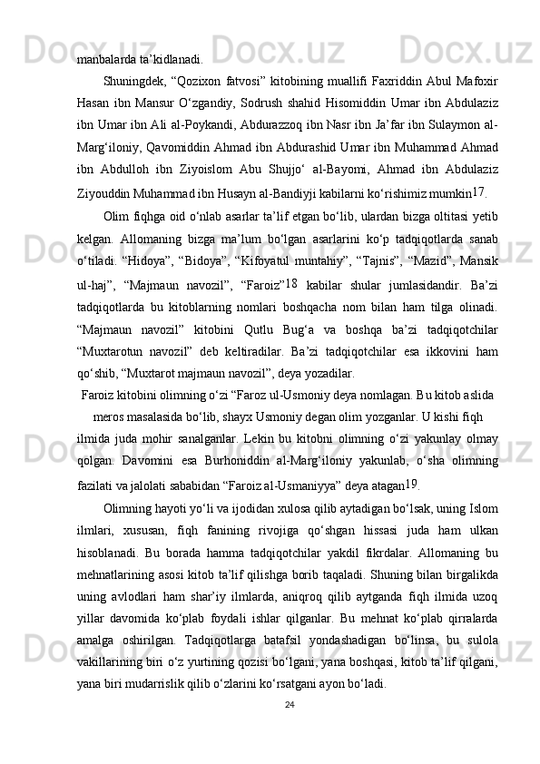manbalarda ta’kidlanadi.
Shuningdek,   “Qozixon   fatvosi”   kitobining   muallifi   Faxriddin   Abul   Mafoxir
Hasan   ibn   Mansur   O‘zgandiy,   Sodrush   shahid   Hisomiddin   Umar   ibn   Abdulaziz
ibn Umar ibn Ali al-Poykandi, Abdurazzoq ibn Nasr ibn Ja’far ibn Sulaymon al-
Marg‘iloniy,  Qavomiddin  Ahmad   ibn  Abdurashid   Umar  ibn  Muhammad  Ahmad
ibn   Abdulloh   ibn   Ziyoislom   Abu   Shujjo‘   al-Bayomi,   Ahmad   ibn   Abdulaziz
Ziyouddin Muhammad ibn Husayn al-Bandiyji kabilarni ko‘rishimiz mumkin 17
.
Olim fiqhga oid o‘nlab asarlar ta’lif etgan bo‘lib, ulardan bizga oltitasi yetib
kelgan.   Allomaning   bizga   ma’lum   bo‘lgan   asarlarini   ko‘p   tadqiqotlarda   sanab
o‘tiladi.   “Hidoya”,   “Bidoya”,   “Kifoyatul   muntahiy”,   “Tajnis”,   “Mazid”,   Mansik
ul-haj”,   “Majmaun   navozil”,   “Faroiz” 18
  kabilar   shular   jumlasidandir.   Ba’zi
tadqiqotlarda   bu   kitoblarning   nomlari   boshqacha   nom   bilan   ham   tilga   olinadi.
“Majmaun   navozil”   kitobini   Qutlu   Bug‘a   va   boshqa   ba’zi   tadqiqotchilar
“Muxtarotun   navozil”   deb   keltiradilar.   Ba’zi   tadqiqotchilar   esa   ikkovini   ham
qo‘shib, “Muxtarot majmaun navozil”, deya yozadilar.
Faroiz kitobini olimning o‘zi “Faroz ul-Usmoniy deya nomlagan. Bu kitob aslida
meros masalasida bo‘lib, shayx Usmoniy degan olim yozganlar. U kishi fiqh
ilmida   juda   mohir   sanalganlar.   Lekin   bu   kitobni   olimning   o‘zi   yakunlay   olmay
qolgan.   Davomini   esa   Burhoniddin   al-Marg‘iloniy   yakunlab,   o‘sha   olimning
fazilati va jalolati sababidan “Faroiz al-Usmaniyya” deya atagan 19
.
Olimning hayoti yo‘li va ijodidan xulosa qilib aytadigan bo‘lsak, uning Islom
ilmlari,   xususan,   fiqh   fanining   rivojiga   qo‘shgan   hissasi   juda   ham   ulkan
hisoblanadi.   Bu   borada   hamma   tadqiqotchilar   yakdil   fikrdalar.   Allomaning   bu
mehnatlarining asosi  kitob ta’lif qilishga borib taqaladi. Shuning bilan birgalikda
uning   avlodlari   ham   shar’iy   ilmlarda,   aniqroq   qilib   aytganda   fiqh   ilmida   uzoq
yillar   davomida   ko‘plab   foydali   ishlar   qilganlar.   Bu   mehnat   ko‘plab   qirralarda
amalga   oshirilgan.   Tadqiqotlarga   batafsil   yondashadigan   bo‘linsa,   bu   sulola
vakillarining biri o‘z yurtining qozisi bo‘lgani, yana boshqasi, kitob ta’lif qilgani,
yana biri mudarrislik qilib o‘zlarini ko‘rsatgani ayon bo‘ladi.
24
