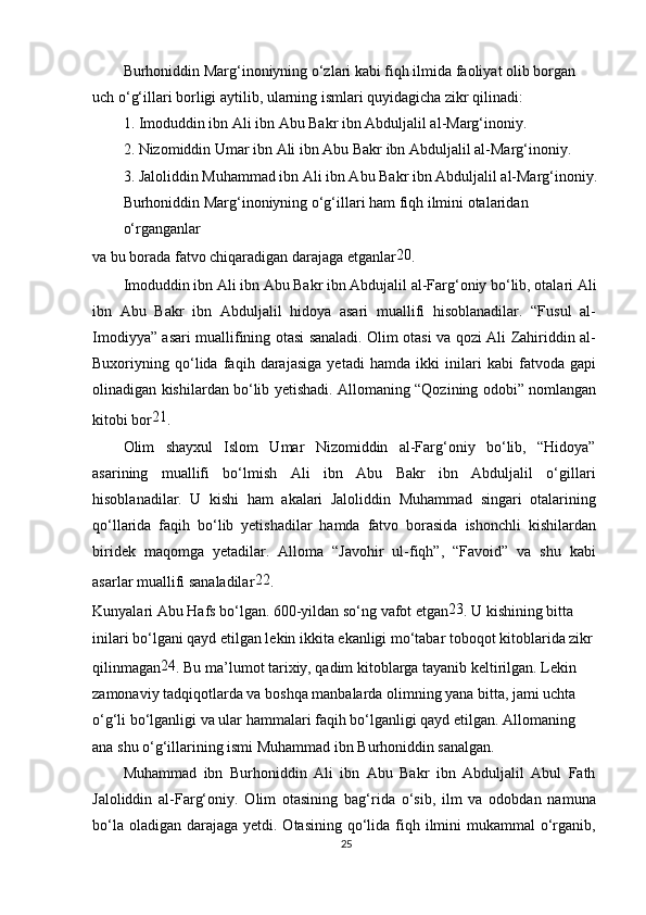 Burhoniddin Marg‘inoniyning o‘zlari kabi fiqh ilmida faoliyat olib borgan 
uch o‘g‘illari borligi aytilib, ularning ismlari quyidagicha zikr qilinadi:
1. Imoduddin ibn Ali ibn Abu Bakr ibn Abduljalil al-Marg‘inoniy.
2. Nizomiddin Umar ibn Ali ibn Abu Bakr ibn Abduljalil al-Marg‘inoniy.
3. Jaloliddin Muhammad ibn Ali ibn Abu Bakr ibn Abduljalil al-Marg‘inoniy.
Burhoniddin Marg‘inoniyning o‘g‘illari ham fiqh ilmini otalaridan 
o‘rganganlar
va bu borada fatvo chiqaradigan darajaga etganlar 20
.
Imoduddin ibn Ali ibn Abu Bakr ibn Abdujalil al-Farg‘oniy bo‘lib, otalari Ali
ibn   Abu   Bakr   ibn   Abduljalil   hidoya   asari   muallifi   hisoblanadilar.   “Fusul   al-
Imodiyya” asari muallifining otasi sanaladi. Olim otasi va qozi Ali Zahiriddin al-
Buxoriyning   qo‘lida   faqih   darajasiga   yetadi   hamda   ikki   inilari   kabi   fatvoda   gapi
olinadigan kishilardan bo‘lib yetishadi. Allomaning “Qozining odobi” nomlangan
kitobi bor 21
.
Olim   shayxul   Islom   Umar   Nizomiddin   al-Farg‘oniy   bo‘lib,   “Hidoya”
asarining   muallifi   bo‘lmish   Ali   ibn   Abu   Bakr   ibn   Abduljalil   o‘gillari
hisoblanadilar.   U   kishi   ham   akalari   Jaloliddin   Muhammad   singari   otalarining
qo‘llarida   faqih   bo‘lib   yetishadilar   hamda   fatvo   borasida   ishonchli   kishilardan
biridek   maqomga   yetadilar.   Alloma   “Javohir   ul-fiqh”,   “Favoid”   va   shu   kabi
asarlar muallifi sanaladilar 22
.
Kunyalari Abu Hafs bo‘lgan. 600-yildan so‘ng vafot etgan 23
. U kishining bitta 
inilari bo‘lgani qayd etilgan lekin ikkita ekanligi mo‘tabar toboqot kitoblarida zikr 
qilinmagan 24
. Bu ma’lumot tarixiy, qadim kitoblarga tayanib keltirilgan. Lekin 
zamonaviy tadqiqotlarda va boshqa manbalarda olimning yana bitta, jami uchta 
o‘g‘li bo‘lganligi va ular hammalari faqih bo‘lganligi qayd etilgan. Allomaning 
ana shu o‘g‘illarining ismi Muhammad ibn Burhoniddin sanalgan.
Muhammad   ibn   Burhoniddin   Ali   ibn   Abu   Bakr   ibn   Abduljalil   Abul   Fath
Jaloliddin   al-Farg‘oniy.   Olim   otasining   bag‘rida   o‘sib,   ilm   va   odobdan   namuna
bo‘la oladigan  darajaga  yetdi. Otasining qo‘lida fiqh ilmini  mukammal  o‘rganib,
25 