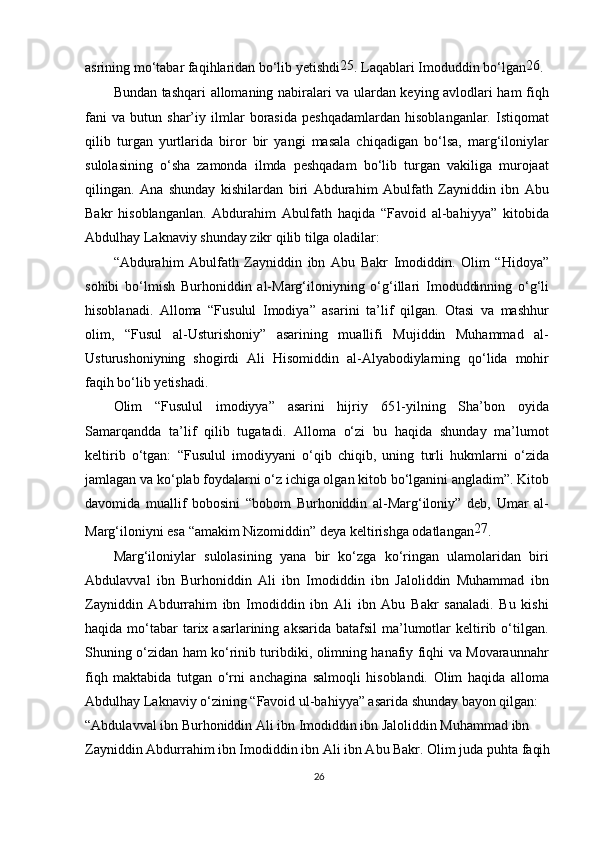 asrining mo‘tabar faqihlaridan bo‘lib yetishdi 25
. Laqablari Imoduddin bo‘lgan 26
.
Bundan tashqari allomaning nabiralari va ulardan keying avlodlari ham fiqh
fani   va   butun   shar’iy   ilmlar   borasida   peshqadamlardan   hisoblanganlar.   Istiqomat
qilib   turgan   yurtlarida   biror   bir   yangi   masala   chiqadigan   bo‘lsa,   marg‘iloniylar
sulolasining   o‘sha   zamonda   ilmda   peshqadam   bo‘lib   turgan   vakiliga   murojaat
qilingan.   Ana   shunday   kishilardan   biri   Abdurahim   Abulfath   Zayniddin   ibn   Abu
Bakr   hisoblanganlan.   Abdurahim   Abulfath   haqida   “Favoid   al-bahiyya”   kitobida
Abdulhay Laknaviy shunday zikr qilib tilga oladilar:
“Abdurahim   Abulfath   Zayniddin   ibn   Abu   Bakr   Imodiddin.   Olim   “Hidoya”
sohibi   bo‘lmish   Burhoniddin   al-Marg‘iloniyning   o‘g‘illari   Imoduddinning   o‘g‘li
hisoblanadi.   Alloma   “Fusulul   Imodiya”   asarini   ta’lif   qilgan.   Otasi   va   mashhur
olim,   “Fusul   al-Usturishoniy”   asarining   muallifi   Mujiddin   Muhammad   al-
Usturushoniyning   shogirdi   Ali   Hisomiddin   al-Alyabodiylarning   qo‘lida   mohir
faqih bo‘lib yetishadi.
Olim   “Fusulul   imodiyya”   asarini   hijriy   651-yilning   Sha’bon   oyida
Samarqandda   ta’lif   qilib   tugatadi.   Alloma   o‘zi   bu   haqida   shunday   ma’lumot
keltirib   o‘tgan:   “Fusulul   imodiyyani   o‘qib   chiqib,   uning   turli   hukmlarni   o‘zida
jamlagan va ko‘plab foydalarni o‘z ichiga olgan kitob bo‘lganini angladim”. Kitob
davomida   muallif   bobosini   “bobom   Burhoniddin   al-Marg‘iloniy”   deb,   Umar   al-
Marg‘iloniyni esa “amakim Nizomiddin” deya keltirishga odatlangan 27
.
Marg‘iloniylar   sulolasining   yana   bir   ko‘zga   ko‘ringan   ulamolaridan   biri
Abdulavval   ibn   Burhoniddin   Ali   ibn   Imodiddin   ibn   Jaloliddin   Muhammad   ibn
Zayniddin   Abdurrahim   ibn   Imodiddin   ibn   Ali   ibn   Abu   Bakr   sanaladi.   Bu   kishi
haqida  mo‘tabar  tarix asarlarining  aksarida  batafsil   ma’lumotlar  keltirib o‘tilgan.
Shuning o‘zidan ham ko‘rinib turibdiki, olimning hanafiy fiqhi va Movaraunnahr
fiqh   maktabida   tutgan   o‘rni   anchagina   salmoqli   hisoblandi.   Olim   haqida   alloma
Abdulhay Laknaviy o‘zining “Favoid ul-bahiyya” asarida shunday bayon qilgan:
“Abdulavval ibn Burhoniddin Ali ibn Imodiddin ibn Jaloliddin Muhammad ibn 
Zayniddin Abdurrahim ibn Imodiddin ibn Ali ibn Abu Bakr. Olim juda puhta faqih
26 