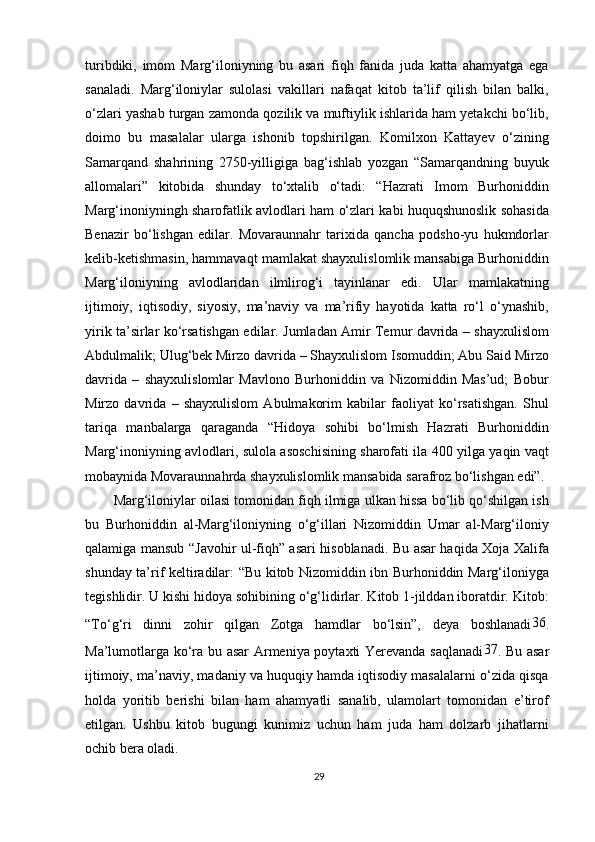 turibdiki,   imom   Marg‘iloniyning   bu   asari   fiqh   fanida   juda   katta   ahamyatga   ega
sanaladi.   Marg‘iloniylar   sulolasi   vakillari   nafaqat   kitob   ta’lif   qilish   bilan   balki,
o‘zlari yashab turgan zamonda qozilik va muftiylik ishlarida ham yetakchi bo‘lib,
doimo   bu   masalalar   ularga   ishonib   topshirilgan.   Komilxon   Kattayev   o‘zining
Samarqand   shahrining   2750-yilligiga   bag‘ishlab   yozgan   “Samarqandning   buyuk
allomalari”   kitobida   shunday   to‘xtalib   o‘tadi:   “Hazrati   Imom   Burhoniddin
Marg‘inoniyningh sharofatlik avlodlari ham o‘zlari kabi huquqshunoslik sohasida
Benazir   bo‘lishgan   edilar.   Movaraunnahr   tarixida   qancha   podsho-yu   hukmdorlar
kelib-ketishmasin, hammavaqt mamlakat shayxulislomlik mansabiga Burhoniddin
Marg‘iloniyning   avlodlaridan   ilmlirog‘i   tayinlanar   edi.   Ular   mamlakatning
ijtimoiy,   iqtisodiy,   siyosiy,   ma’naviy   va   ma’rifiy   hayotida   katta   ro‘l   o‘ynashib,
yirik ta’sirlar ko‘rsatishgan edilar. Jumladan Amir Temur davrida – shayxulislom
Abdulmalik; Ulug‘bek Mirzo davrida – Shayxulislom Isomuddin; Abu Said Mirzo
davrida   –   shayxulislomlar   Mavlono   Burhoniddin   va   Nizomiddin   Mas’ud;   Bobur
Mirzo   davrida   –   shayxulislom   Abulmakorim   kabilar   faoliyat   ko‘rsatishgan.   Shul
tariqa   manbalarga   qaraganda   “Hidoya   sohibi   bo‘lmish   Hazrati   Burhoniddin
Marg‘inoniyning avlodlari, sulola asoschisining sharofati ila 400 yilga yaqin vaqt
mobaynida Movaraunnahrda shayxulislomlik mansabida sarafroz bo‘lishgan edi”.
Marg‘iloniylar oilasi tomonidan fiqh ilmiga ulkan hissa bo‘lib qo‘shilgan ish
bu   Burhoniddin   al-Marg‘iloniyning   o‘g‘illari   Nizomiddin   Umar   al-Marg‘iloniy
qalamiga mansub “Javohir ul-fiqh” asari hisoblanadi. Bu asar haqida Xoja Xalifa
shunday ta’rif keltiradilar: “Bu kitob Nizomiddin ibn Burhoniddin Marg‘iloniyga
tegishlidir. U kishi hidoya sohibining o‘g‘lidirlar. Kitob 1-jilddan iboratdir. Kitob:
“To‘g‘ri   dinni   zohir   qilgan   Zotga   hamdlar   bo‘lsin”,   deya   boshlanadi 36
.
Ma’lumotlarga ko‘ra bu asar Armeniya poytaxti Yerevanda saqlanadi 37
. Bu asar
ijtimoiy, ma’naviy, madaniy va huquqiy hamda iqtisodiy masalalarni o‘zida qisqa
holda   yoritib   berishi   bilan   ham   ahamyatli   sanalib,   ulamolart   tomonidan   e’tirof
etilgan.   Ushbu   kitob   bugungi   kunimiz   uchun   ham   juda   ham   dolzarb   jihatlarni
ochib bera oladi.
29 