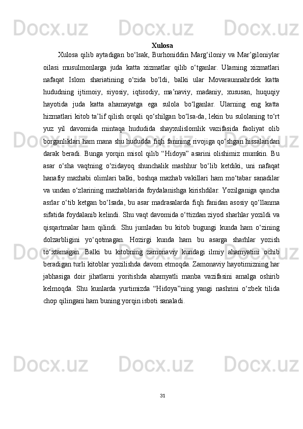 Xulosa
Xulosa   qilib   aytadigan   bo‘lsak,   Burhoniddin   Marg‘iloniy   va   Mar’giloniylar
oilasi   musulmonlarga   juda   katta   xizmatlar   qilib   o‘tganlar.   Ularning   xizmatlari
nafaqat   Islom   shariatining   o‘zida   bo‘ldi,   balki   ular   Movaraunnahrdek   katta
hududning   ijtimoiy,   siyosiy,   iqtisodiy,   ma’naviy,   madaniy,   xususan,   huquqiy
hayotida   juda   katta   ahamayatga   ega   sulola   bo‘lganlar.   Ularning   eng   katta
hizmatlari  kitob ta’lif  qilish orqali  qo‘shilgan bo‘lsa-da, lekin bu sulolaning to‘rt
yuz   yil   davomida   mintaqa   hududida   shayxulislomlik   vazifasida   faoliyat   olib
borganliklari ham mana shu hududda fiqh fanining rivojiga qo‘shgan hissalaridan
darak   beradi.   Bunga   yorqin   misol   qilib   “Hidoya”   asarini   olishimiz   mumkin.   Bu
asar   o‘sha   vaqtning   o‘zidayoq   shunchalik   mashhur   bo‘lib   ketdiki,   uni   nafaqat
hanafiy mazhabi  olimlari  balki, boshqa mazhab vakillari ham  mo‘tabar  sanadilar
va undan o‘zlarining mazhablarida foydalanishga kirishdilar. Yozilganiga qancha
asrlar   o‘tib   ketgan   bo‘lsada,   bu   asar   madrasalarda   fiqh   fanidan   asosiy   qo‘llanma
sifatida foydalanib kelindi. Shu vaqt davomida o‘ttizdan ziyod sharhlar yozildi va
qisqartmalar   ham   qilindi.   Shu   jumladan   bu   kitob   bugungi   kunda   ham   o‘zining
dolzarbligini   yo‘qotmagan.   Hozirgi   kunda   ham   bu   asarga   sharhlar   yozish
to‘xtamagan.   Balki   bu   kitobning   zamonaviy   kundagi   ilmiy   ahamyatini   ochib
beradigan turli kitoblar yozilishda davom etmoqda. Zamonaviy hayotimizning har
jabhasiga   doir   jihatlarni   yoritishda   ahamyatli   manba   vazifasini   amalga   oshirib
kelmoqda.   Shu   kunlarda   yurtimizda   “Hidoya”ning   yangi   nashrini   o‘zbek   tilida
chop qilingani ham buning yorqin isboti sanaladi.
 
31 