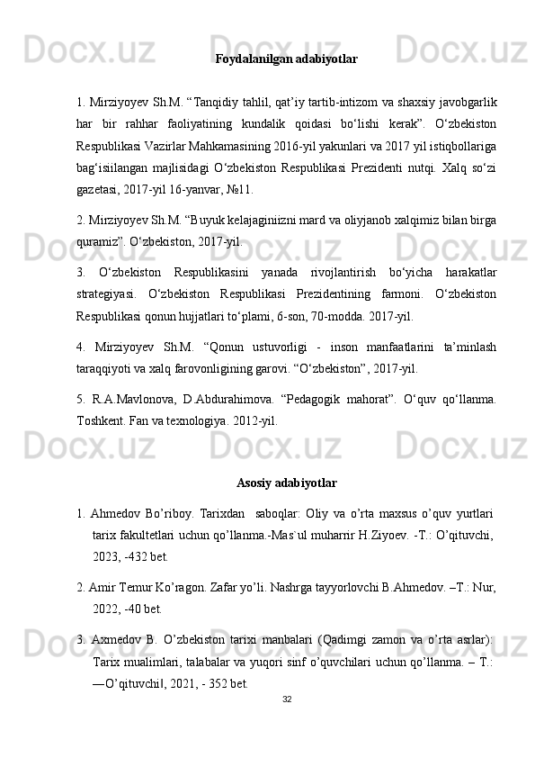 Foydalanilgan adabiyotlar
1. Mirziyoyev Sh.M. “Tanqidiy tahlil, qat’iy tartib-intizom va shaxsiy javobgarlik
har   bir   rahhar   faoliyatining   kundalik   qoidasi   bo‘lishi   kerak”.   O‘zbekiston
Respublikasi Vazirlar Mahkamasining 2016-yil yakunlari va 2017 yil istiqbollariga
bag‘isiilangan   majlisidagi   O‘zbekiston   Respublikasi   Prezidenti   nutqi.   Xalq   so‘zi
gazetasi, 2017-yil 16-yanvar, №11.
2. Mirziyoyev Sh.M. “Buyuk kelajaginiizni mard va oliyjanob xalqimiz bilan birga
quramiz”. O‘zbekiston, 2017-yil.
3.   O‘zbekiston   Respublikasini   yanada   rivojlantirish   bo‘yicha   harakatlar
strategiyasi.   O‘zbekiston   Respublikasi   Prezidentining   farmoni.   O‘zbekiston
Respublikasi qonun hujjatlari to‘plami, 6-son, 70-modda. 2017-yil.
4.   Mirziyoyev   Sh.M.   “Qonun   ustuvorligi   -   inson   manfaatlarini   ta’minlash
taraqqiyoti va xalq farovonligining garovi. “O‘zbekiston”, 2017-yil.
5.   R.A.Mavlonova,   D.Abdurahimova.   “Pedagogik   mahorat”.   O‘quv   qo‘llanma.
Toshkent. Fan va texnologiya. 2012-yil.
Asosiy adabiyotlar
1.   Ahmedov   Bo’riboy.   Tarixdan     saboqlar:   Oliy   va   o’rta   maxsus   o’quv   yurtlari
tarix fakultetlari uchun qo’llanma.-Mas`ul muharrir H.Ziyoev. -T.: O’qituvchi,
2023, -432 bet.
2. Amir Temur Ko’ragon. Zafar yo’li. Nashrga tayyorlovchi B.Ahmedov. –T.: Nur,
2022, -40 bet.
3.   Axmedov   B.   O’zbekiston   tarixi   manbalari   (Qadimgi   zamon   va   o’rta   asrlar):
Tarix mualimlari, talabalar va yuqori sinf o’quvchilari uchun qo’llanma. – T.:
―O’qituvchi , 2021, - 352 bet.‖
32 