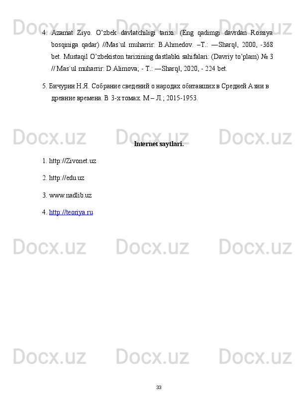 4.   Azamat   Ziyo.   O’zbek   davlatchiligi   tarixi:   (Eng   qadimgi   davrdan   Rossiya
bosqiniga   qadar)   //Mas`ul   muharrir:   B.Ahmedov.   –T.:   ―Sharq ,   2000,   -368‖
bet. Mustaqil O’zbekiston tarixining dastlabki sahifalari: (Davriy to’plam) № 3
// Mas`ul muharrir: D.Alimova; - T.: ―Sharq , 2020, - 224 bet.	
‖
5. Бичурин Н.Я. Собрание сведений о народах обитавших в Средней Азии в 
древние времена.  В 3-х томах. М – Л.; 2015-1953.
Internet saytlari.
1. http://Zivonet.uz
2. http://edu.uz
3. www.nadlib.uz
4.  http://teoriya.ru
33 