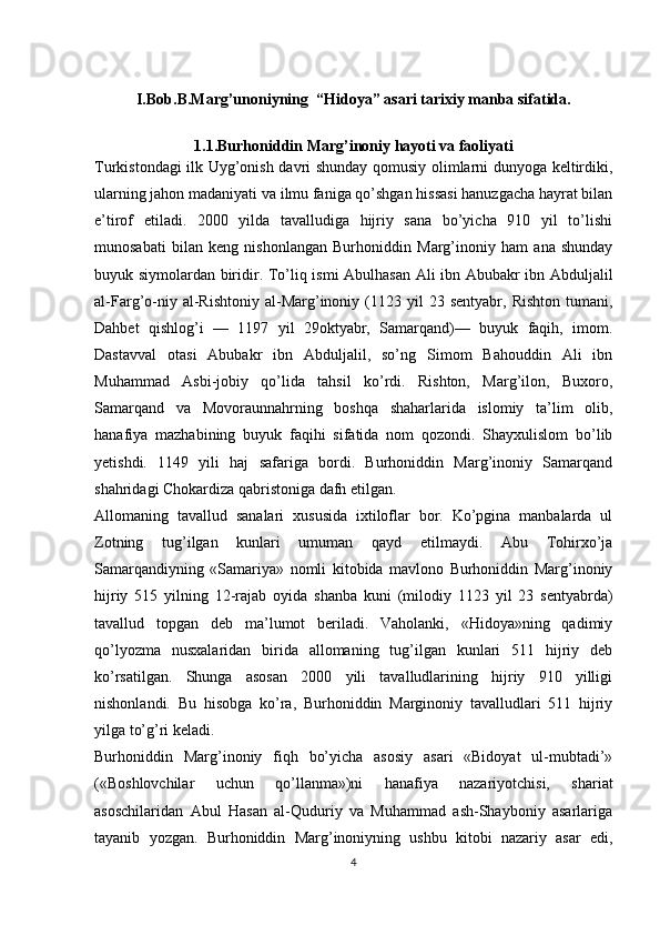 I.Bob. B.Маrg’unoniyning  “Hidoya” asari tarixiy manba sifatida.
1.1.Burhoniddin Marg’inoniy hayoti va faoliyati
Turkistondagi ilk Uyg’onish davri shunday qomusiy olimlarni dunyoga keltirdiki,
ularning jahon madaniyati va ilmu faniga qo’shgan hissasi hanuzgacha hayrat bilan
e’tirof   etiladi.   2000   yilda   tavalludiga   hijriy   sana   bo’yicha   910   yil   to’lishi
munosabati   bilan   keng   nishonlangan   Burhoniddin   Marg’inoniy   ham   ana   shunday
buyuk siymolardan biridir.   To’liq ismi Abulhasan Ali ibn Abubakr ibn Abduljalil
al-Farg’o-niy  al-Rishtoniy  al-Marg’inoniy  (1123  yil  23  sentyabr,   Rishton  tumani,
Dahbet   qishlog’i   —   1197   yil   29oktyabr,   Samarqand)—   buyuk   faqih,   imom.
Dastavval   otasi   Abubakr   ibn   Abduljalil,   so’ng   Simom   Bahouddin   Ali   ibn
Muhammad   Asbi-jobiy   qo’lida   tahsil   ko’rdi.   Rishton,   Marg’ilon,   Buxoro,
Samarqand   va   Movoraunnahrning   boshqa   shaharlarida   islomiy   ta’lim   olib,
hanafiya   mazhabining   buyuk   faqihi   sifatida   nom   qozondi.   Shayxulislom   bo’lib
yetishdi.   1149   yili   haj   safariga   bordi.   Burhoniddin   Marg’inoniy   Samarqand
shahridagi Chokardiza qabristoniga dafn etilgan.
Allomaning   tavallud   sanalari   xususida   ixtiloflar   bor.   Ko’pgina   manbalarda   ul
Zotning   tug’ilgan   kunlari   umuman   qayd   etilmaydi.   Abu   Tohirxo’ja
Samarqandiyning   «Samariya»   nomli   kitobida   mavlono   Burhoniddin   Marg’inoniy
hijriy   515   yilning   12-rajab   oyida   shanba   kuni   (milodiy   1123   yil   23   sentyabrda)
tavallud   topgan   deb   ma’lumot   beriladi.   Vaholanki,   «Hidoya»ning   qadimiy
qo’lyozma   nusxalaridan   birida   allomaning   tug’ilgan   kunlari   511   hijriy   deb
ko’rsatilgan.   Shunga   asosan   2000   yili   tavalludlarining   hijriy   910   yilligi
nishonlandi.   Bu   hisobga   ko’ra,   Burhoniddin   Marginoniy   tavalludlari   511   hijriy
yilga to’g’ri keladi.
Burhoniddin   Marg’inoniy   fiqh   bo’yicha   asosiy   asari   «Bidoyat   ul-mubtadi’»
(«Boshlovchilar   uchun   qo’llanma»)ni   hanafiya   nazariyotchisi,   shariat
asoschilaridan   Abul   Hasan   al-Quduriy   va   Muhammad   ash-Shayboniy   asarlariga
tayanib   yozgan.   Burhoniddin   Marg’inoniyning   ushbu   kitobi   nazariy   asar   edi,
4 