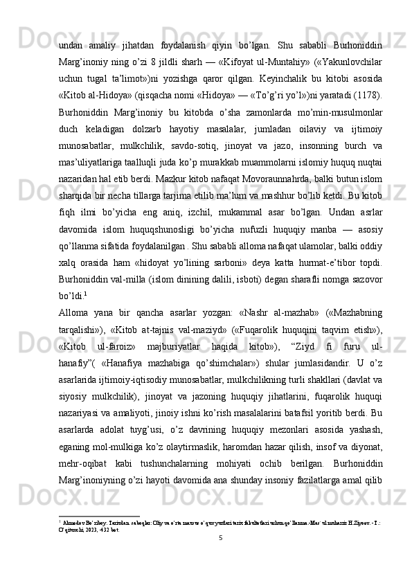 undan   amaliy   jihatdan   foydalanish   qiyin   bo’lgan.   Shu   sababli   Burhoniddin
Marg’inoniy   ning   o’zi   8   jildli   sharh   —   «Kifoyat   ul-Muntahiy»   («Yakunlovchilar
uchun   tugal   ta’limot»)ni   yozishga   qaror   qilgan.   Keyinchalik   bu   kitobi   asosida
«Kitob al-Hidoya» (qisqacha nomi «Hidoya» — «To’g’ri yo’l»)ni yaratadi (1178).
Burhoniddin   Marg’inoniy   bu   kitobda   o’sha   zamonlarda   mo’min-musulmonlar
duch   keladigan   dolzarb   hayotiy   masalalar,   jumladan   oilaviy   va   ijtimoiy
munosabatlar,   mulkchilik,   savdo-sotiq,   jinoyat   va   jazo,   insonning   burch   va
mas’uliyatlariga taalluqli juda ko’p murakkab muammolarni islomiy huquq nuqtai
nazaridan hal etib berdi. Mazkur kitob nafaqat Movoraunnahrda, balki butun islom
sharqida bir necha tillarga tarjima etilib ma’lum va mashhur bo’lib ketdi. Bu kitob
fiqh   ilmi   bo’yicha   eng   aniq,   izchil,   mukammal   asar   bo’lgan.   Undan   asrlar
davomida   islom   huquqshunosligi   bo’yicha   nufuzli   huquqiy   manba   —   asosiy
qo’llanma sifatida foydalanilgan . Shu sababli alloma nafaqat ulamolar, balki oddiy
xalq   orasida   ham   «hidoyat   yo’lining   sarboni»   deya   katta   hurmat-e’tibor   topdi.
Burhoniddin val-milla (islom dinining dalili, isboti) degan sharafli nomga sazovor
bo’ldi. 1
Alloma   yana   bir   qancha   asarlar   yozgan:   «Nashr   al-mazhab»   («Mazhabning
tarqalishi»),   «Kitob   at-tajnis   val-maziyd»   («Fuqarolik   huquqini   taqvim   etish»),
«Kitob   ul-faroiz»   majburiyatlar   haqida   kitob»),   “Ziyd   fi   furu   ul-
hanafiy”(   «Hanafiya   mazhabiga   qo’shimchalar»)   shular   jumlasidandir.   U   o’z
asarlarida ijtimoiy-iqtisodiy munosabatlar, mulkchilikning turli shakllari (davlat va
siyosiy   mulkchilik),   jinoyat   va   jazoning   huquqiy   jihatlarini,   fuqarolik   huquqi
nazariyasi va amaliyoti, jinoiy ishni ko’rish masalalarini batafsil yoritib berdi. Bu
asarlarda   adolat   tuyg’usi,   o’z   davrining   huquqiy   mezonlari   asosida   yashash,
eganing mol-mulkiga ko’z olaytirmaslik, haromdan hazar qilish, insof va diyonat,
mehr-oqibat   kabi   tushunchalarning   mohiyati   ochib   berilgan.   Burhoniddin
Marg’inoniyning o’zi hayoti davomida ana shunday insoniy fazilatlarga amal qilib
1
  Ahmedov Bo’riboy. Tarixdan  saboqlar: Oliy va o’rta maxsus o’quv yurtlari tarix fakultetlari uchun qo’llanma.-Mas`ul muharrir H.Ziyoev. -T.: 
O’qituvchi, 2023, -432 bet.
5 