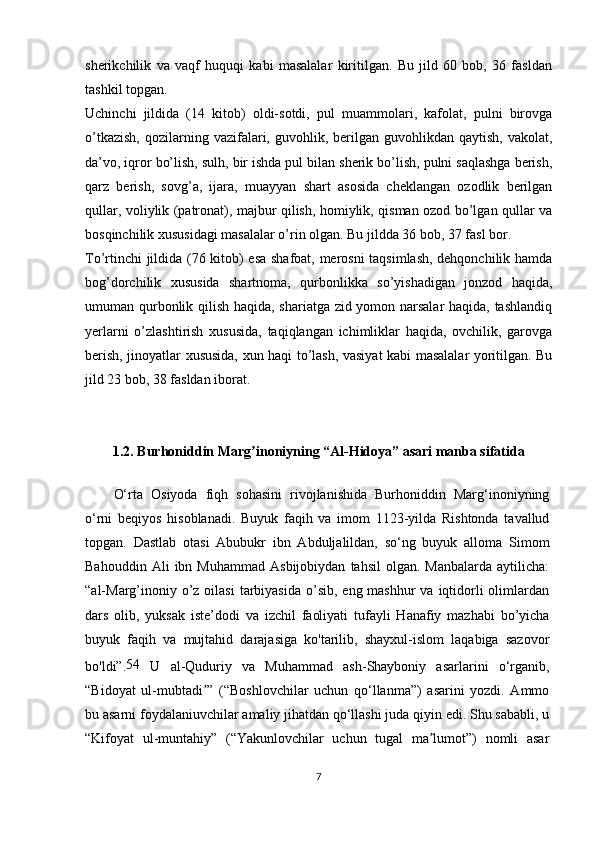 sherikchilik   va   vaqf   huquqi   kabi   masalalar   kiritilgan.   Bu   jild   60   bob,   36   fasldan
tashkil topgan.
Uchinchi   jildida   (14   kitob)   oldi-sotdi,   pul   muammolari,   kafolat,   pulni   birovga
o’tkazish,  qozilarning  vazifalari,  guvohlik,  berilgan  guvohlikdan  qaytish,  vakolat,
da’vo, iqror bo’lish, sulh, bir ishda pul bilan sherik bo’lish, pulni saqlashga berish,
qarz   berish,   sovg’a,   ijara,   muayyan   shart   asosida   cheklangan   ozodlik   berilgan
qullar, voliylik (patronat), majbur qilish, homiylik, qisman ozod bo’lgan qullar va
bosqinchilik xususidagi masalalar o’rin olgan. Bu jildda 36 bob, 37 fasl bor.
To’rtinchi jildida (76 kitob) esa shafoat, merosni taqsimlash, dehqonchilik hamda
bog’dorchilik   xususida   shartnoma,   qurbonlikka   so’yishadigan   jonzod   haqida,
umuman qurbonlik qilish haqida, shariatga zid yomon narsalar  haqida, tashlandiq
yerlarni   o’zlashtirish   xususida,   taqiqlangan   ichimliklar   haqida,   ovchilik,   garovga
berish, jinoyatlar xususida, xun haqi to’lash, vasiyat kabi masalalar yoritilgan. Bu
jild 23 bob, 38 fasldan iborat.
1.2. Burhoniddin Marg inoniyning “Al-Hidoya” asari manba sifatidaʼ
O‘rta   Osiyoda   fiqh   sohasini   rivojlanishida   Burhoniddin   Marg‘inoniyning
o‘rni   beqiyos   hisoblanadi.   Buyuk   faqih   va   imom   1123-yilda   Rishtonda   tavallud
topgan.   Dastlab   otasi   Abubukr   ibn   Abduljalildan,   so‘ng   buyuk   alloma   Simom
Bahouddin   Ali   ibn   Muhammad   Asbijobiydan   tahsil   olgan.  Manbalarda   aytilicha:
“al-Marg’inoniy o’z oilasi  tarbiyasida  o’sib,  eng mashhur  va iqtidorli  olimlardan
dars   olib,   yuksak   iste’dodi   va   izchil   faoliyati   tufayli   Hanafiy   mazhabi   bo’yicha
buyuk   faqih   va   mujtahid   darajasiga   ko'tarilib,   shayxul-islom   laqabiga   sazovor
bo'ldi”. 54
  U   al-Quduriy   va   Muhammad   ash-Shayboniy   asarlarini   o‘rganib,
“Bidoyat   ul-mubtadi ”   (“Boshlovchilar   uchun   qo‘llanma”)   asarini   yozdi.   Ammo	
ʼ
bu asarni foydalaniuvchilar amaliy jihatdan qo‘llashi juda qiyin edi. Shu sababli, u
“Kifoyat   ul-muntahiy”   (“Yakunlovchilar   uchun   tugal   ma lumot”)   nomli   asar	
ʼ
7 