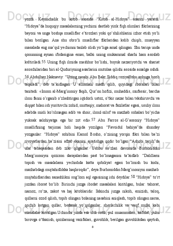 yozdi.   Keyinchalik   bu   kitob   asosida   “Kitob   al-Hidoya”   asarini   yaratdi.
“Hidoya”da huquqiy masalalarning yechimi dastlab yirik fiqh olimlari fikrlarining
bayoni va unga boshqa mualliflar e tirozlari yoki qo‘shilishlarini izhor etish yo‘liʼ
bilan   berilgan.   Ana   shu   obro‘li   mualliflar   fikrlaridan   kelib   chiqib,   muayyan
masalada eng ma qul yechimni tanlab olish yo‘liga amal qilingan. Shu tariqa unda	
ʼ
qonunning   aynan   ifodasigina   emas,   balki   uning   mukammal   sharhi   ham   asoslab
keltiriladi. 55
  Uning   fiqh   ilmida   mashhur   bo’lishi,   buyuk   nazariyotchi   va   shariat
asoschilaridan biri al-Quduriyning asarlarini mutolaa qilishi asosida amalga oshdi.
56 
Abdulhay Naknaviy: “Uning nasabi Abu Bakr Siddiq roziyallohu anhuga borib
taqaladi”,   deb   ta’kidlagan.   U   allomani   madh   qilib,   quyidagi   iboralari   bilan
tanitadi: «Imom al-Marg’inoniy faqih, Qur’on hofizi, muhaddis, mufassir, barcha
ilmu fanni o’rganib o’zlashtirgan iqtidorli ustoz, o’tkir nazar bilan tekshiruvchi va
diqqat bilan ish yurituvchi zohid, muttaqiy, mahorat va fazilatlar egasi, usuliy ilmu
adabda misli  ko’rilmagan  adib va shoir, ilmul-xilof  va mazhab sohalari  bo’yicha
yuksak   salohiyatga   ega   bir   zot   edi». 57
  Abu   Farros   al-G’assoniy   “Hidoya”
muallifining   tarjimai   holi   haqida   yozilgan   “Favoidul   bahiya”da   shunday
yozganlar:   “Hidoya”   sohibini   Kamol   Bosho,   o’zining   yorqin   fikri   bilan   ba’zi
rivoyatlardan   ba’zisini   afzal   ekanini   ajratishga   qodir   bo’lgan   “Ashobi   tarjih”da
ular   tabaqasidan   deb   zikr   qilganlar.   Ushbu   so’zlari   davomida   Burhoniddin
Marg’inoniyni   qozixon   darajalaridan   past   bo’lmaganini   ta’kidlab:   “Dalillarni
topish   va   masalalarni   yechishda   katta   qobiliyat   egasi   bo’lmish   bu   kishi,
mazhabdagi mujtahidlikka haqliroqdir”, deya Burhoniddin Marg’inoniyni mazhab
mujtahidlaridan sanashlikni sog’lom aql egasining ishi deydilar. 58
  “Hidoya” to‘rt
juzdan   iborat   bo‘lib:   Birinchi   juzga   ibodat   masalalari   kiritilgan,   bular:   tahorat,
namoz,   ro‘za,   zakot   va   haj   kitoblaridir.   Ikkinchi   juzga   nikoh,   emizish,   taloq,
qullarni ozod qilish, topib olingan bolaning nasabini aniqlash, topib olingan narsa,
qochib   ketgan   qullar,   bedarak   yo‘qolganlar,   sherikchilik   va   vaqf   mulki   kabi
masalalar kiritilgan.Uchinchi juzda esa oldi-sotdi, pul muammolari, kafolat, pulni
birovga o‘tkazish,  qozilarning vazifalari, guvohlik, berilgan guvohlikdan qaytish,
8