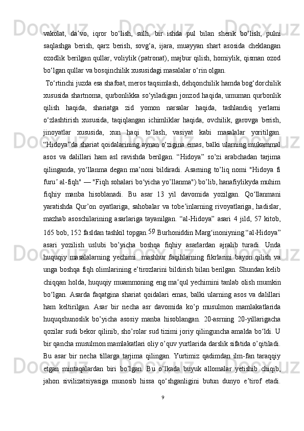 vakolat,   da vo,   iqror   bo‘lish,   sulh,   bir   ishda   pul   bilan   sherik   bo‘lish,   pulniʼ
saqlashga   berish,   qarz   berish,   sovg‘a,   ijara,   muayyan   shart   asosida   cheklangan
ozodlik berilgan qullar, voliylik (patronat), majbur qilish, homiylik, qisman ozod
bo‘lgan qullar va bosqinchilik xususidagi masalalar o‘rin olgan.
 To‘rtinchi juzda esa shafoat, meros taqsimlash, dehqonchilik hamda bog‘dorchilik
xususida  shartnoma,  qurbonlikka so‘yiladigan  jonzod haqida,  umuman  qurbonlik
qilish   haqida,   shariatga   zid   yomon   narsalar   haqida,   tashlandiq   yerlarni
o‘zlashtirish   xususida,   taqiqlangan   ichimliklar   haqida,   ovchilik,   garovga   berish,
jinoyatlar   xususida,   xun   haqi   to‘lash,   vasiyat   kabi   masalalar   yoritilgan.
“Hidoya”da shariat qoidalarining aynan o‘zigina emas, balki ularning mukammal
asos   va   dalillari   ham   asl   ravishda   berilgan.   “Hidoya”   so’zi   arabchadan   tarjima
qilinganda,   yo llanma   degan   ma’noni   bildiradi.   Asarning   to’liq   nomi   "Hidoya   fi	
ʻ
furu  al-fiqh" — "Fiqh sohalari bo yicha yo’llanma") bo’lib, hanafiylikyda muhim	
ʼ ʻ
fiqhiy   manba   hisoblanadi.   Bu   asar   13   yil   davomida   yozilgan.   Qo llanmani	
ʻ
yaratishda   Qur’on   oyatlariga,   sahobalar   va   tobe inlarning   rivoyatlariga,   hadislar,	
ʼ
mazhab   asoschilarining   asarlariga   tayanilgan.   “al-Hidoya”   asari   4   jild,   57   kitob,
165 bob, 152 fasldan tashkil topgan. 59
 Burhoniddin Marg inoniyning “al-Hidoya”	
ʻ
asari   yozilish   uslubi   bo’yicha   boshqa   fiqhiy   asarlardan   ajralib   turadi.   Unda
huquqiy   masalalarning   yechimi     mashhur   faqihlarning   fikrlarini   bayon   qilish   va
unga boshqa fiqh olimlarining e’tirozlarini bildirish bilan berilgan. Shundan kelib
chiqqan holda, huquqiy muammoning eng ma qul yechimini tanlab olish mumkin	
ʼ
bo lgan.   Asarda   faqatgina   shariat   qoidalari   emas,   balki   ularning   asos   va   dalillari	
ʻ
ham   keltirilgan.   Asar   bir   necha   asr   davomida   ko’p   musulmon   mamlakatlarida
huquqshunoslik   bo’yicha   asosiy   manba   hisoblangan.   20-asrning   20-yillarigacha
qozilar sudi bekor qilinib, sho’rolar sud tizimi joriy qilinguncha amalda bo ldi. U	
ʻ
bir qancha musulmon mamlakatlari oliy o’quv yurtlarida darslik sifatida o’qitiladi.
Bu   asar   bir   necha   tillarga   tarjima   qilingan.   Yurtimiz   qadimdan   ilm-fan   taraqqiy
etgan   mintaqalardan   biri   bo’lgan.   Bu   o’lkada   buyuk   allomalar   yetishib   chiqib,
jahon   sivilizatsiyasiga   munosib   hissa   qo‘shganligini   butun   dunyo   e tirof   etadi.	
ʼ
9 