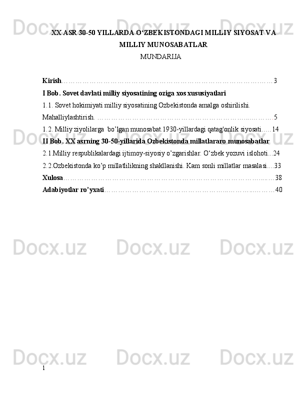 XX ASR 30-50 YILLARDA O ZBEKISTONDAGI MILLIY SIYOSAT VAʻ
MILLIY MUNOSABATLAR
                                                          MUNDARIJA
Kirish ………………………………………………………………………….…… 3
I Bob. Sovet davlati milliy siyosatining oziga xos xususiyatlari 
1.1. Sovet hokimiyati milliy siyosatining Ozbekistonda amalga oshirilishi. 
Mahalliylashtirish. ……………………………………………………… .... ……… . 5
1.2. Milliy ziyolilarga  bo’lgan munosabat.1930-yillardagi qatag'onlik  siyosati.. … 14
II Bob. XX asrning 30-50-yillarida Ozbekistonda millatlararo munosabatlar
2.1.Milliy respublikalardagi ijtimoy-siyosiy o’zgarishlar. O‘zbek yozuvi  islohoti... 2 4
2.2.Ozbekistonda ko’p millatlilikning shakllanishi. Kam sonli millatlar  masalasi.. ..3 3
Xulosa ……………………………………………………………………… … .....… 38
Adabiyotlar ro ’ yxati …………………………………………… ... ……….. . ……… 40
1 