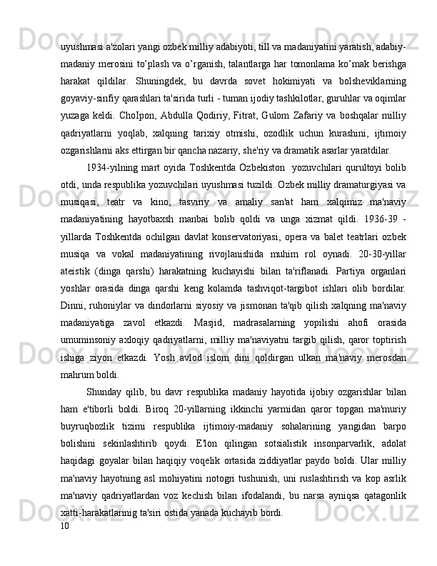 uyushmasi a'zolari yangi ozbek milliy adabiyoti, till va madaniyatini yaratish, adabiy-
madaniy merosini to’plash va o’rganish, talantlarga har tomonlama ko’mak berishga
harakat   qildilar.   Shuningdek,   bu   davrda   sovet   hokimiyati   va   bolsheviklarning
goyaviy-sinfiy qarashlari ta'sirida turli - tuman ijodiy tashkilotlar, guruhlar va oqimlar
yuzaga   keldi.   ChoIpon,   Abdulla   Qodiriy,   Fitrat,   Gulom   Zafariy   va   boshqalar   milliy
qadriyatlarni   yoqlab,   xalqning   tarixiy   otmishi,   ozodlik   uchun   kurashini,   ijtimoiy
ozgarishlarni aks ettirgan bir qancha nazariy, she'riy va dramatik asarlar yaratdilar.
1934-yilning  mart   oyida  Toshkentda  Ozbekiston     yozuvchilari   qurultoyi   bolib
otdi, unda respublika yozuvchilari uyushmasi tuzildi. Ozbek milliy dramaturgiyasi va
musiqasi,   teatr   va   kino,   tasviriy   va   amaliy   san'at   ham   xalqimiz   ma'naviy
madaniyatining   hayotbaxsh   manbai   bolib   qoldi   va   unga   xizmat   qildi.   1936-39   -
yillarda   Toshkentda   ochilgan   davlat   konservatoriyasi,   opera   va   balet   teatrlari   ozbek
musiqa   va   vokal   madaniyatining   rivojlanishida   muhim   rol   oynadi.   20-30-yillar
ateistik   (dinga   qarshi)   harakatning   kuchayishi   bilan   ta'riflanadi.   Partiya   organlari
yoshlar   orasida   dinga   qarshi   keng   kolamda   tashviqot-targibot   ishlari   olib   bordilar.
Dinni, ruhoniylar   va  dindorlarni  siyosiy  va  jismonan  ta'qib  qilish  xalqning ma'naviy
madaniyatiga   zavol   etkazdi.   Masjid,   madrasalarning   yopilishi   ahofi   orasida
umuminsoniy   axloqiy   qadriyatlarni,   milliy   ma'naviyatni   targib   qilish,   qaror   toptirish
ishiga   ziyon   etkazdi.   Yosh   avlod   islom   dini   qoldirgan   ulkan   ma'naviy   merosdan
mahrum boldi. 
Shunday   qilib,   bu   davr   respublika   madaniy   hayotida   ijobiy   ozgarishlar   bilan
ham   e'tiborli   boldi.   Biroq   20-yillarning   ikkinchi   yarmidan   qaror   topgan   ma'muriy
buyruqbozlik   tizimi   respublika   ijtimoiy-madaniy   sohalarining   yangidan   barpo
bolishini   sekinlashtirib   qoydi.   E'lon   qilingan   sotsialistik   insonparvarlik,   adolat
haqidagi   goyalar   bilan   haqiqiy   voqelik   ortasida   ziddiyatlar   paydo   boldi.   Ular   milliy
ma'naviy   hayotning   asl   mohiyatini   notogri   tushunish,   uni   ruslashtirish   va   kop   asrlik
ma'naviy   qadriyatlardan   voz   kechish   bilan   ifodalandi,   bu   narsa   ayniqsa   qatagonlik
xatti-harakatlarinig ta'siri ostida yanada kuchayib bordi.
10 